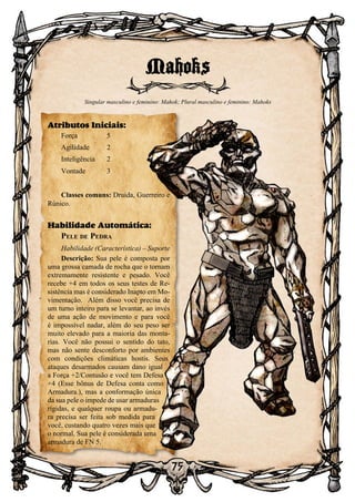 75
75
Mahoks
Singular masculino e feminino: Mahok; Plural masculino e feminino: Mahoks
Atributos Iniciais:
Força	 5
Agilidade	 2
Inteligência	2
Vontade	3
Classes comuns: Druida, Guerreiro e
Rúnico.
Habilidade Automática:
Pele de Pedra
Habilidade (Característica) – Suporte
Descrição: Sua pele é composta por
uma grossa camada de rocha que o tornam
extremamente resistente e pesado. Você
recebe +4 em todos os seus testes de Re-
sistência mas é considerado Inapto em Mo-
vimentação. Além disso você precisa de
um turno inteiro para se levantar, ao invés
de uma ação de movimento e para você
é impossível nadar, além do seu peso ser
muito elevado para a maioria das monta-
rias. Você não possui o sentido do tato,
mas não sente desconforto por ambientes
com condições climáticas hostis. Seus
ataques desarmados causam dano igual
a Força +2/Contusão e você tem Defesa
+4 (Esse bônus de Defesa conta como
Armadura.), mas a conformação única
da sua pele o impede de usar armaduras
rígidas, e qualquer roupa ou armadu-
ra precisa ser feita sob medida para
você, custando quatro vezes mais que
o normal. Sua pele é considerada uma
armadura de FN 5.
 