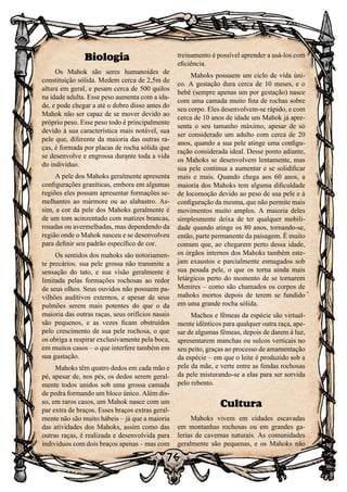 76
Biologia
Os Mahok são seres humanoides de
constituição sólida. Medem cerca de 2,5m de
altura em geral, e pesam cerca de 500 quilos
na idade adulta. Esse peso aumenta com a ida-
de, e pode chegar a até o dobro disso antes do
Mahok não ser capaz de se mover devido ao
próprio peso. Esse peso todo é principalmente
devido à sua característica mais notável, sua
pele que, diferente da maioria das outras ra-
ças, é formada por placas de rocha sólida que
se desenvolve e engrossa durante toda a vida
do indivíduo.
A pele dos Mahoks geralmente apresenta
configurações graníticas, embora em algumas
regiões eles possam apresentar formações se-
melhantes ao mármore ou ao alabastro. As-
sim, a cor da pele dos Mahoks geralmente é
de um tom acinzentado com matizes brancas,
rosadas ou avermelhadas, mas dependendo da
região onde o Mahok nasceu e se desenvolveu
para definir seu padrão específico de cor.
Os sentidos dos mahoks são notoriamen-
te precários. sua pele grossa não transmite a
sensação do tato, e sua visão geralmente é
limitada pelas formações rochosas ao redor
de seus olhos. Seus ouvidos não possuem pa-
vilhões auditivos externos, e apesar de seus
pulmões serem mais potentes do que o da
maioria das outras raças, seus orifícios nasais
são pequenos, e as vezes ficam obstruídos
pelo crescimento de sua pele rochosa, o que
os obriga a respirar exclusivamente pela boca,
em muitos casos – o que interfere também em
sua gustação.
Mahoks têm quatro dedos em cada mão e
pé, apesar de, nos pés, os dedos serem geral-
mente todos unidos sob uma grossa camada
de pedra formando um bloco único. Além dis-
so, em raros casos, um Mahok nasce com um
par extra de braços. Esses braços extras geral-
mente não são muito hábeis – já que a maioria
das atividades dos Mahoks, assim como das
outras raças, é realizada e desenvolvida para
indivíduos com dois braços apenas – mas com
treinamento é possível aprender a usá-los com
eficiência.
Mahoks possuem um ciclo de vida úni-
co. A gestação dura cerca de 10 meses, e o
bebê (sempre apenas um por gestação) nasce
com uma camada muito fina de rochas sobre
seu corpo. Eles desenvolvem-se rápido, e com
cerca de 10 anos de idade um Mahok já apre-
senta o seu tamanho máximo, apesar de só
ser considerado um adulto com cerca de 20
anos, quando a sua pele atinge uma configu-
ração considerada ideal. Desse ponto adiante,
os Mahoks se desenvolvem lentamente, mas
sua pele continua a aumentar e se solidificar
mais e mais. Quando chega aos 60 anos, a
maioria dos Mahoks tem alguma dificuldade
de locomoção devido ao peso de sua pele e à
configuração da mesma, que não permite mais
movimentos muito amplos. A maioria deles
simplesmente deixa de ter qualquer mobili-
dade quando atinge os 80 anos, tornando-se,
então, parte permanente da paisagem. É muito
comum que, ao chegarem perto dessa idade,
os órgãos internos dos Mahoks também este-
jam exaustos e parcialmente esmagados sob
sua pesada pele, o que os torna ainda mais
letárgicos perto do momento de se tornarem
Menires – como são chamados os corpos de
mahoks mortos depois de terem se fundido
em uma grande rocha sólida.
Machos e fêmeas da espécie são virtual-
mente idênticos para qualquer outra raça, ape-
sar de algumas fêmeas, depois de darem à luz,
apresentarem manchas ou sulcos verticais no
seu peito, graças ao processo de amamentação
da espécie – em que o leite é produzido sob a
pele da mãe, e verte entre as fendas rochosas
da pele misturando-se a elas para ser sorvida
pelo rebento.
Cultura
Mahoks vivem em cidades escavadas
em montanhas rochosas ou em grandes ga-
lerias de cavernas naturais. As comunidades
geralmente são pequenas, e os Mahoks não
 