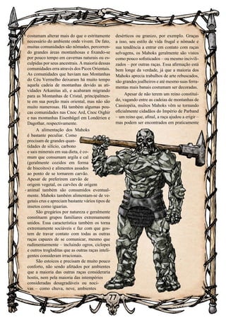 77
77
costumam alterar mais do que o estritamente
necessário do ambiente onde vivem. De fato,
muitas comunidades são nômades, percorren-
do grandes áreas montanhosas e fixando-se
por pouco tempo em cavernas naturais ou es-
culpidas por seus ancestrais. A maioria dessas
comunidades erra através dos Picos Orientais.
As comunidades que haviam nas Montanhas
do Céu Vermelho deixaram há muito tempo
aquela cadeia de montanhas devido as ati-
vidades Arkanitas ali, e acabaram migrando
para as Montanhas de Cristal, principalmen-
te em sua porção mais oriental, mas não são
muito numerosas. Há também algumas pou-
cas comunidades nas Cnoc Ard, Cnoc Oighir
e nas montanhas Eisenhügel em Londérien e
Dagothar, respectivamente.
A alimentação dos Mahoks
é bastante peculiar. Como
precisam de grandes quan-
tidades de silício, carbono
e sais minerais em sua dieta, é co-
mum que consumam argila e cal
(geralmente cozidos em forma
de biscoitos) e alimentos assados
ao ponto de se tornarem carvão.
Apesar de preferirem carvão de
origem vegetal, os carvões de origem
animal também são consumidos eventual-
mente. Mahoks também alimentam-se de ve-
getais crus e apreciam bastante vários tipos de
insetos como iguarias.
São gregários por natureza e geralmente
constituem grupos familiares extremamente
unidos. Essa característica também os torna
extremamente sociáveis e faz com que gos-
tem de travar contato com todas as outras
raças capazes de se comunicar, mesmo que
rudimentarmente – incluindo ogros, ciclopes
e outros trogloditas que as outras raças inteli-
gentes consideram irracionais.
São estoicos e precisam de muito pouco
conforto, não sendo afetados por ambientes
que a maioria das outras raças consideraria
hostis, nem pela maioria das intempéries
consideradas desagradáveis ou noci-
vas – como chuva, neve, ambientes
desérticos ou granizo, por exemplo. Graças
a isso, seu estilo de vida frugal e nômade e
sua tendência a entrar em contato com raças
selvagens, os Mahoks geralmente são vistos
como pouco sofisticados – ou mesmo incivili-
zados – por outras raças. Essa afirmação está
bem longe da verdade, já que a maioria dos
Mahoks aprecia trabalhos de arte rebuscados,
são grandes joalheiros e até mesmo suas ferra-
mentas mais banais costumam ser decoradas.
Apesar de não terem um reino constituí-
do, vagando entre as cadeias de montanhas de
Cassiopéia, muitos Mahoks vêm se tornando
oficialmente cidadãos do Império de Parband
– um reino que, afinal, a raça ajudou a erigir –
mas podem ser encontrados em praticamente
 