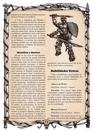 78
qualquer área onde haja montanhas próximas,
desde os Parband até Londérien.
O Triet, a linguagem dos Mahoks, é
simples e lenta, bastante fácil de aprender e
entender, mas possui alguns sons únicos que
os Mahoks produzem com seus lábios de pe-
dra e que são impossíveis de serem reprodu-
zidos por outras raças, apesar de adaptações
vocabulares satisfatórias terem sido desen-
volvidas para suprir esses sons. A escrita
do Triet possui alguns caracteres semelhan-
tes ao Runisch, e a maioria dos estudiosos
da língua acredita que, em algum ponto, os
Anões ajudaram os Mahoks no desenvolvi-
mento de seu alfabeto.
Monólitos e Menires
Devido ao seu ciclo de vida peculiar,
os Mahoks mostram um grande interesse
em escolher com precisão o local, ou ao
menos a área onde vão tornar-se parte da
passagem quando morrerem. A maioria
dos picos mais elevados de Cassiopéia pos-
suem cromlechs ou campos monolíticos,
onde centenas de Mahoks foram para en-
contrar seu descanso final. A maioria des-
ses campos pode passar despercebido por
viajantes e exploradores desavisados – de
fato, como se tornam basicamente grandes
rochas assentadas, semelhantes a menires
ou monólitos, eles geralmente sequer são
notados em ambientes rochosos. Em algu-
mas ocasiões os Menires (nome pelo qual
são conhecidos os corpos dos Mahoks de-
pois de terem sido fundidos em uma única
rocha sólida, muitos anos após sua morte)
são até mesmo deslocados desavisadamen-
te por outras raças – Orcs, Anões e Firas,
que costumam usar pedras na construção
de prédios ou monumentos, às vezes são
responsáveis por isso – ou confundidos
com monumentos. E, na verdade, nem
mesmo os próprios Mahoks podem dizer,
com certeza, se um menir é realmente o
resultado da petrificação de um Mahok ou
uma rocha natural – motivo pelo qual eles,
geralmente, não removem esse tipo de pe-
dra do local onde as encontram.
Habilidades Extras
Todas as habilidades a seguir podem ser
compradas como se fossem habilidades de
classe desde que preencha os requisitos.
Abraço de Pedra
Habilidade (Técnica) – Suporte
Descrição: Você possui mãos fortes,
acostumadas a agarrar e segurar com eficiên-
cia. Você recebe +2 em seus testes de agarrar
e escalar, e recebe +1d6 para resistir a tentati-
vas de desarmá-lo. Além disso, você ignora a
Armadura do alvo nos seus danos por apertar
um alvo constringido.
Braços Extras 1
Habilidade (Característica) – Suporte
Descrição: Você possui um par de bra-
ços a mais. Estes braços não são hábeis o sufi-
 