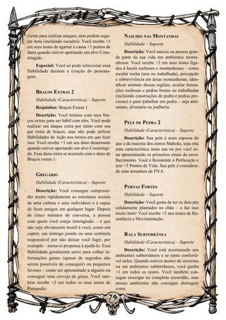 79
79
ciente para realizar ataques, mas podem segu-
rar itens (incluindo escudos). Você recebe +1
em seus testes de agarrar e causa +1 pontos de
dano quando estiver apertando um alvo Cons-
tringido.
Especial: Você só pode selecionar essa
Habilidade durante a criação do persona-
gem.
Braços Extras 2
Habilidade (Característica) – Suporte
Requisitos: Braços Extras 1
Descrição: Você treinou com seus bra-
ços extras para ser hábil com eles. Você pode
realizar um ataque extra por turno com seu
par extra de braços, mas não pode utilizar
Habilidades de Ação nos turnos em que fizer
isso. Você recebe +1 em seu dano desarmado
quando estiver apertando um alvo Constringi-
do. Esse dano extra se acumula com o dano de
Braços extras 1.
Gregário
Habilidade (Característica) – Suporte
Descrição: Você consegue compreen-
der muito rapidamente as estruturas sociais
de uma cultura e seus indivíduos e é capaz
de fazer amigos em qualquer lugar. Depois
de cinco minutos de conversa, a pessoa
com quem você esteja interagindo – e que
não seja obviamente hostil à você, como um
captor, um inimigo jurado ou uma sentinela
responsável por não deixar você fugir, por
exemplo – torna-se propensa à ajudá-lo. Essa
Habilidade geralmente serve para colher in-
formações gerais (apesar de segredos não
serem possíveis de conseguir) ou pequenos
favores – como ser apresentado a alguém ou
conseguir uma cerveja de graça. Você tam-
bém recebe +2 em todos os seus testes de
Persuasão.
Nascido nas Montanhas
Habilidade – Suporte
Descrição: Você nasceu ou passou gran-
de parte da sua vida em ambientes monta-
nhosos. Você recebe +2 em seus testes liga-
dos à locais rochosos e montanhosos – como
escalar rocha (nua ou trabalhada), percepção
e sobrevivência em áreas montanhosas, iden-
tificar animais dessas regiões, avaliar forma-
ções rochosas e pedras brutas ou trabalhadas
(incluindo construções de pedra e pedras pre-
ciosas) e para trabalhar em pedra – seja arte-
sanato, alvenaria ou joalheria.
Pele de Pedra 2
Habilidade (Característica) – Suporte
Descrição: Sua pele é mais espessa do
que a da maioria dos outros Mahoks, seja esta
uma característica inata sua ou por você es-
tar apresentando os primeiros sinais de enve-
lhecimento. Você é Resistente à Perfuração e
tem +5 Pontos de Vida. Sua pele é considera-
da uma armadura de FN 6.
Pernas Fortes
Habilidade – Suporte
Descrição: Você gosta de ter os dois pés
solidamente plantados no chão – e faz isso
muito bem! Você recebe +2 nos testes de Re-
sistência e Movimentação.
Raça Subterrânea
Habilidade (Característica) – Suporte
Descrição: Você está acostumado aos
ambientes subterrâneos e se sente confortá-
vel neles. Quando estiver dentro de cavernas
ou em ambientes subterrâneos, você ganha
+1 em todos os testes. Você também con-
segue enxergar na completa escuridão, mas
nesses ambientes não consegue distinguir
cores.
 