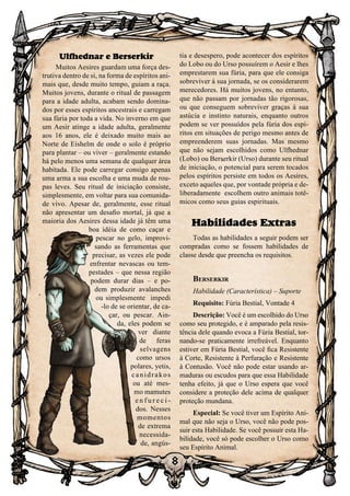 8
8
Ulfhednar e Berserkir
Muitos Aesires guardam uma força des-
trutiva dentro de si, na forma de espíritos ani-
mais que, desde muito tempo, guiam a raça.
Muitos jovens, durante o ritual de passagem
para a idade adulta, acabam sendo domina-
dos por esses espíritos ancestrais e carregam
sua fúria por toda a vida. No inverno em que
um Aesir atinge a idade adulta, geralmente
aos 16 anos, ele é deixado muito mais ao
Norte de Eishelm de onde o solo é próprio
para plantar – ou viver – geralmente estando
há pelo menos uma semana de qualquer área
habitada. Ele pode carregar consigo apenas
uma arma a sua escolha e uma muda de rou-
pas leves. Seu ritual de iniciação consiste,
simplesmente, em voltar para sua comunida-
de vivo. Apesar de, geralmente, esse ritual
não apresentar um desafio mortal, já que a
maioria dos Aesires dessa idade já têm uma
boa idéia de como caçar e
pescar no gelo, improvi-
sando as ferramentas que
precisar, as vezes ele pode
enfrentar nevascas ou tem-
pestades – que nessa região
podem durar dias – e po-
dem produzir avalanches
ou simplesmente impedi
-lo de se orientar, de ca-
çar, ou pescar. Ain-
da, eles podem se
ver diante
de feras
selvagens
como ursos
polares, yetis,
canidrakos
ou até mes-
mo mamutes
e n f u r e c i -
dos. Nesses
momentos
de extrema
necessida-
de, angús-
tia e desespero, pode acontecer dos espíritos
do Lobo ou do Urso possuírem o Aesir e lhes
emprestarem sua fúria, para que ele consiga
sobreviver à sua jornada, se os considerarem
merecedores. Há muitos jovens, no entanto,
que não passam por jornadas tão rigorosas,
ou que conseguem sobreviver graças à sua
astúcia e instinto naturais, enquanto outros
podem se ver possuídos pela fúria dos espí-
ritos em situações de perigo mesmo antes de
empreenderem suas jornadas. Mas mesmo
que não sejam escolhidos como Ulfhednar
(Lobo) ou Berserkir (Urso) durante seu ritual
de iniciação, o potencial para serem tocados
pelos espíritos persiste em todos os Aesires,
exceto aqueles que, por vontade própria e de-
liberadamente escolhem outro animais totê-
micos como seus guias espirituais.
Habilidades Extras
Todas as habilidades a seguir podem ser
compradas como se fossem habilidades de
classe desde que preencha os requisitos.
Berserkir
Habilidade (Característica) – Suporte
Requisito: Fúria Bestial, Vontade 4
Descrição: Você é um escolhido do Urso
como seu protegido, e é amparado pela resis-
tência dele quando evoca a Fúria Bestial, tor-
nando-se praticamente irrefreável. Enquanto
estiver em Fúria Bestial, você fica Resistente
à Corte, Resistente à Perfuração e Resistente
à Contusão. Você não pode estar usando ar-
maduras ou escudos para que essa Habilidade
tenha efeito, já que o Urso espera que você
considere a proteção dele acima de qualquer
proteção mundana.
Especial: Se você tiver um Espírito Ani-
mal que não seja o Urso, você não pode pos-
suir esta Habilidade. Se você possuir esta Ha-
bilidade, você só pode escolher o Urso como
seu Espírito Animal.
 