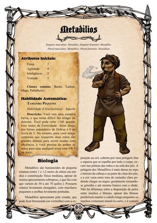 80
Biologia
Metadílios são humanoides de pequena
estatura (entre 1 e 1,2 metro de altura em mé-
dia) e constituição física mediana, apesar de
muitos apresentarem sobrepeso, o que faz com
que variem de 30 a até 70 quilos.). Possuem
crânios levemente alongados, com maxilares
pequenos e orelhas levemente pontudas.
Metadílios apresentam pele rosada, que
pode ficar bronzeada (ou vermelha) com a ex-
posição ao sol, coberta por uma pelagem fina
e esparsa que se espalha por todo o corpo, ex-
ceto nas palmas das mãos e na sola dos pés. A
pelagem dos Metadílios é mais densa no topo
e laterais da cabeça e na parte de cima dos pés,
e a cor varia entre tons de castanho claro po-
dendo chegar ao negro, geralmente tornando-
se grisalha e até mesmo branca com a idade.
Não há diferença entre a disposição de pelos
entre machos e fêmeas, apesar das fêmeas
preferirem manter o cabelo longo enquanto os
machos costumam mantê-lo curto, e é comum
Metadílios
Singular masculino: Metadílio; Singular feminino: Metadília;
Plural masculino: Metadílios; Plural feminino: Metadílias
Atributos Iniciais:
Força	 2
Agilidade	 4
Inteligência	3
Vontade	3
Classes comuns: Bardo, Ladino,
Mago, Patrulheiro.
Habilidade Automática:
Tamanho Pequeno
Habilidade (Característica) – Suporte
Descrição: Você tem uma estatura
baixa, o que torna difícil lhe atingir ou
detectar. Você pode rolar +1d6 quando
fizer testes de Furtividade. Além disso,
seu bônus automático de Defesa é 6 ao
invés de 5. No entanto, para você armas
corporais que requerem duas mãos são
grandes demais para serem usadas com
eficiência, e você precisa de ambas as
mãos para usar qualquer arma com FN 5
ou mais.
 