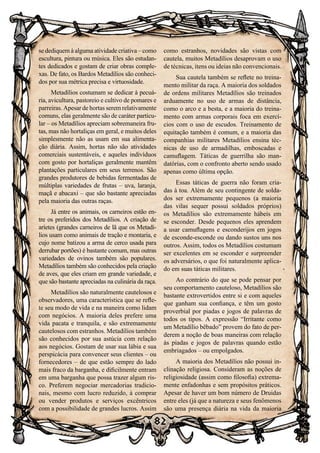 82
se dediquem à alguma atividade criativa – como
escultura, pintura ou música. Eles são estudan-
tes dedicados e gostam de criar obras comple-
xas. De fato, os Bardos Metadílios são conheci-
dos por sua métrica precisa e virtuosidade.
Metadílios costumam se dedicar à pecuá-
ria, avicultura, pastoreio e cultivo de pomares e
parreiras. Apesar de hortas serem relativamente
comuns, elas geralmente são de caráter particu-
lar – os Metadílios apreciam sobremaneira fru-
tas, mas não hortaliças em geral, e muitos deles
simplesmente não as usam em sua alimenta-
ção diária. Assim, hortas não são atividades
comerciais sustentáveis, e aqueles indivíduos
com gosto por hortaliças geralmente mantêm
plantações particulares em seus terrenos. São
grandes produtores de bebidas fermentadas de
múltiplas variedades de frutas – uva, laranja,
maçã e abacaxi – que são bastante apreciadas
pela maioria das outras raças.
Já entre os animais, os carneiros estão en-
tre os preferidos dos Metadílios. A criação de
aríetes (grandes carneiros de lã que os Metadí-
lios usam como animais de tração e montaria, e
cujo nome batizou a arma de cerco usada para
derrubar portões) é bastante comum, mas outras
variedades de ovinos também são populares.
Metadílios também são conhecidos pela criação
de aves, que eles criam em grande variedade, e
que são bastante apreciadas na culinária da raça.
Metadílios são naturalmente cautelosos e
observadores, uma característica que se refle-
te seu modo de vida e na maneira como lidam
com negócios. A maioria deles prefere uma
vida pacata e tranquila, e são extremamente
cautelosos com estranhos. Metadílios também
são conhecidos por sua astúcia com relação
aos negócios. Gostam de usar sua lábia e sua
perspicácia para convencer seus clientes – ou
fornecedores – de que estão sempre do lado
mais fraco da barganha, e dificilmente entram
em uma barganha que possa trazer algum ris-
co. Preferem negociar mercadorias tradicio-
nais, mesmo com lucro reduzido, à comprar
ou vender produtos e serviços excêntricos
com a possibilidade de grandes lucros. Assim
como estranhos, novidades são vistas com
cautela, muitos Metadílios desaprovam o uso
de técnicas, itens ou ideias não convencionais.
Sua cautela também se reflete no treina-
mento militar da raça. A maioria dos soldados
de ordens militares Metadílios são treinados
arduamente no uso de armas de distância,
como o arco e a besta, e a maioria do treina-
mento com armas corporais foca em exercí-
cios com o uso de escudos. Treinamento de
equitação também é comum, e a maioria das
companhias militares Metadílios ensina téc-
nicas de uso de armadilhas, emboscadas e
camuflagem. Táticas de guerrilha são man-
datórias, com o confronto aberto sendo usado
apenas como última opção.
Essas táticas de guerra não foram cria-
das à toa. Além de seu contingente de solda-
dos ser extremamente pequenos (a maioria
das vilas sequer possui soldados próprios)
os Metadílios são extremamente hábeis em
se esconder. Desde pequenos eles aprendem
a usar camuflagens e esconderijos em jogos
de esconde-esconde ou dando sustos uns nos
outros. Assim, todos os Metadílios costumam
ser excelentes em se esconder e surpreender
os adversários, o que foi naturalmente aplica-
do em suas táticas militares.
Ao contrário do que se pode pensar por
seu comportamento cauteloso, Metadílios são
bastante extrovertidos entre si e com aqueles
que ganham sua confiança, e têm um gosto
proverbial por piadas e jogos de palavras de
todos os tipos. A expressão “Irritante como
um Metadílio bêbado” provem do fato de per-
derem a noção de boas maneiras com relação
às piadas e jogos de palavras quando estão
embriagados – ou empolgados.
A maioria dos Metadílios não possui in-
clinação religiosa. Consideram as noções de
religiosidade (assim como filosofia) extrema-
mente enfadonhas e sem propósitos práticos.
Apesar de haver um bom número de Druidas
entre eles (já que a natureza e seus fenômenos
são uma presença diária na vida da maioria
 