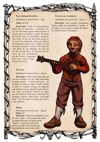 84
Esconderijo Invisível
Habilidade (Característica) – Ação
Mana: 10 a 30
Descrição: Você é extremamente
hábil em se esconder, e consegue fa-
zer isso de modo quase sobrenatural! O
mestre deve estipular o gasto de mana
de acordo com o esconderijo à disposi-
ção, entre 10 (se for um local escuro e/
ou com boa cobertura, como um arbusto
de folhagens densa com o dobro do seu
tamanho, durante a noite) e 30 (atrás de
uma pedra do seu tamanho, no meio de
um dia ensolarado). Você pode perma-
necer no seu esconderijo
por até 1 hora, e enquanto
fizer isso, você é consi-
derado Invisível.
Glutão
Habilidade (Característica) – Suporte
Descrição: Você é um apreciador da
arte de cozinhar, e já fez uma quantidade
bastante ampla – e talvez perigosa – de
receitas de todos os tipos. Você é imune
à todos os venenos naturais ou mágicos
que tenham que ser ingeridos para funcio-
nar, todas as doenças naturais ou mági-
cas derivadas de alimentos e infecções de
qualquer espécie. Além disso, você pode
rolar +1d6 em todos os testes que envol-
vam culinária.
Sorte
Habilidade (Característica) – Reação
Mana: 10
Descrição: Você está acostumado a con-
tar com a sorte – e ela costuma lhe sorrir.
Se algum dado que você rolar cair no
número 1, você pode rolar nova-
mente esse dado.Você só pode usar
essa Habilidade uma vez por turno.
Táticas de guerrilha
Habilidade (Característica) – Suporte
Descrição: Você recebeu treinamento
militar padrão dos Metadílios, e recebe +1
em todos os seus testes de Armas de Distân-
cia, Sobrevivência e Percepção.
 