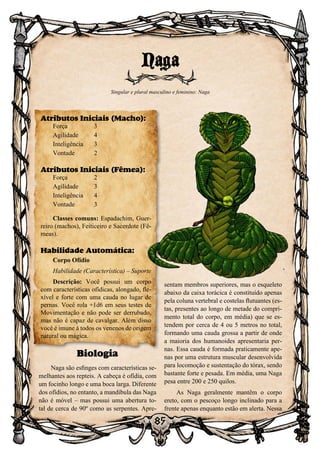 85
Biologia
Naga são esfinges com características se-
melhantes aos repteis. A cabeça é ofídia, com
um focinho longo e uma boca larga. Diferente
dos ofídios, no entanto, a mandíbula das Naga
não é móvel – mas possui uma abertura to-
tal de cerca de 90º como as serpentes. Apre-
sentam membros superiores, mas o esqueleto
abaixo da caixa torácica é constituído apenas
pela coluna vertebral e costelas flutuantes (es-
tas, presentes ao longo de metade do compri-
mento total do corpo, em média) que se es-
tendem por cerca de 4 ou 5 metros no total,
formando uma cauda grossa a partir de onde
a maioria dos humanoides apresentaria per-
nas. Essa cauda é formada praticamente ape-
nas por uma estrutura muscular desenvolvida
para locomoção e sustentação do tórax, sendo
bastante forte e pesada. Em média, uma Naga
pesa entre 200 e 250 quilos.
As Naga geralmente mantêm o corpo
ereto, com o pescoço longo inclinado para a
frente apenas enquanto estão em alerta. Nessa
Naga
Singular e plural masculino e feminino: Naga
Atributos Iniciais (Macho):
Força	 3
Agilidade	 4
Inteligência	3
Vontade	2
Atributos Iniciais (Fêmea):
Força	 2
Agilidade	 3
Inteligência	4
Vontade	3
Classes comuns: Espadachim, Guer-
reiro (machos), Feiticeiro e Sacerdote (Fê-
meas).
Habilidade Automática:
Corpo Ofídio
Habilidade (Característica) – Suporte
Descrição: Você possui um corpo
com características ofídicas, alongado, fle-
xível e forte com uma cauda no lugar de
pernas. Você rola +1d6 em seus testes de
Movimentação e não pode ser derrubado,
mas não é capaz de cavalgar. Além disso
você é imune à todos os venenos de origem
natural ou mágica.
 