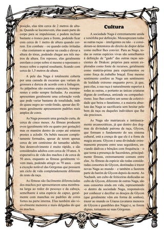 86
86
posição, elas têm cerca de 2 metros de altu-
ra. Quando se locomovem, elas usam parte do
corpo para se impulsionar, e podem inclinar
bastante o tronco para a frente, podendo ficar
com cerca de 1 metro de altura quando cor-
rem. Em combate – ou quando estão irritadas
– elas costumam se apoiar na cauda e elevar a
altura do tórax, podendo chegar aos três me-
tros de altura. Em repouso, elas geralmente
enrolam o corpo sobre si mesmo e repousam o
tronco sobre a espiral resultante, ficando com
cerca de 1,5 metros de altura.
A pele das Naga é totalmente coberta
por uma camada de escamas que variam de
grossura e dureza de acordo com a linhagem.
As pálpebras são escamas especiais, transpa-
rentes e estão sempre fechadas. As escamas
apresentam geralmente uma coloração verde
que pode variar bastante de tonalidade, indo
do quase negro ao verde-limão, apesar das fê-
meas geralmente apresentarem padrões mais
amplos de cores.
As Naga possuem uma gestação curta, de
cerca de cinco meses. As fêmeas produzem
ovos (geralmente três ou quatro por gestação)
mas os mantém dentro do corpo até estarem
prestes a eclodir. Os bebês nascem comple-
tamente formados, apesar de terem apenas
cerca de um centésimo do tamanho adulto.
Seu desenvolvimento é muito rápido, e são
considerados adultos com cerca de 10 anos. A
expectativa de vida dos machos é de cerca de
50 anos, enquanto as fêmeas geralmente vi-
vem mais, podendo atingir os 70 anos – com
a exceção notável das Górgonas que possuem
um ciclo de vida completademente diferente
do resto da raça.
As fêmeas são facilmente diferenciadas
dos machos por apresentarem uma membra-
na larga ao redor do pescoço e da cabeça,
semelhante à uma espécie de capuz, geral-
mente com manchas ou padrões de cores
fortes na parte interna. Elas também são vi-
sivelmente menores e mais delgadas do que
os machos.
Cultura
A sociedade Naga é extremamente unida
e xenófoba por definição. Menosprezam todas
as outras raças – inteligentes ou não – e consi-
deram-se detentores do direito de dispor delas
como melhor lhes convier. Para as Naga, to-
das as outras espécies vivas são semelhantes
à definição de “gado” das outras raças sen-
cientes de Drakon: próprios para serem ex-
plorados como fonte de recursos, geralmente
como matéria-prima para experimentos ou
como força de trabalho braçal. Esse mesmo
sentimento confere as Naga um sentimento
de lealdade extremo enquanto povo, já que,
para elas, a sua raça é naturalmente superior à
todas as outras, e portanto as únicas criaturas
dignas de confiança, amizade ou companhei-
rismo. Isso lhes confere um senso de coletivi-
dade que beira o fanatismo, e a maioria abso-
luta das Naga se sacrificaria sem hesitar pelo
bem da raça ou daqueles indivíduos que lhe
são preciosos.
As Naga são matriarcais e intrinseca-
mente arcanocráticas, já que dentro dos dog-
mas da divindade patrona da raça, Glycon,
que formam o fundamento do seu sistema
cultural, está a crença de que ele é a fonte da
magia arcana. Glycon é uma divindade extre-
mamente presente entre seus seguidores, en-
viando dádivas e bênçãos com frequência – o
que torna a presença de Sacerdotes, principal-
mente fêmeas, extremamente comuns entre
elas. As fêmeas da espécie são todas conside-
radas consortes de Glycon, destinadas à trazer
novas Naga ao mundo – e também a fazerem
parte do harém de Glycon depois da morte. As
Nachash, um culto de feiticeiras dedicadas ao
culto de Glycon, diferente de outras Naga, são
suas consortes ainda em vida, representando
-o dentro da sociedade Naga, responsáveis
por conhecer e decifrar os desejos de Glycon
(que geralmente vêm em forma de sonhos),
trazer ao mundo os Uraeus (avatares menores
de Glycon e guardiões dos Naga) e, se forem
dignas, tornarem-se suas Górgonas.
 