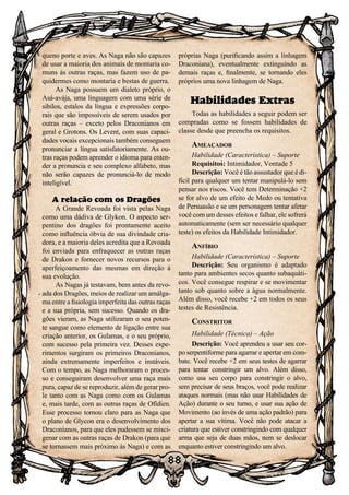 88
88
queno porte e aves. As Naga não são capazes
de usar a maioria dos animais de montaria co-
muns às outras raças, mas fazem uso de pa-
quidermes como montaria e bestas de guerra.
As Naga possuem um dialeto próprio, o
Asá-avája, uma linguagem com uma série de
sibilos, estalos da língua e expressões corpo-
rais que são impossíveis de serem usados por
outras raças – exceto pelos Draconianos em
geral e Grotons. Os Levent, com suas capaci-
dades vocais excepcionais também conseguem
pronunciar a língua satisfatoriamente. As ou-
tras raças podem aprender o idioma para enten-
der a pronuncia e seu complexo alfabeto, mas
não serão capazes de pronunciá-lo de modo
inteligível.
A relação com os Dragões
A Grande Revoada foi vista pelas Naga
como uma dádiva de Glykon. O aspecto ser-
pentino dos dragões foi prontamente aceito
como influência óbvia de sua divindade cria-
dora, e a maioria deles acredita que a Revoada
foi enviada para enfraquecer as outras raças
de Drakon e fornecer novos recursos para o
aperfeiçoamento das mesmas em direção à
sua evolução.
As Nagas já testavam, bem antes da revo-
ada dos Dragões, meios de realizar um amálga-
ma entre a fisiologia imperfeita das outras raças
e a sua própria, sem sucesso. Quando os dra-
gões vieram, as Naga utilizaram o seu poten-
te sangue como elemento de ligação entre sua
criação anterior, os Gulamas, e o seu próprio,
com sucesso pela primeira vez. Desses expe-
rimentos surgiram os primeiros Draconianos,
ainda extremamente imperfeitos e instáveis.
Com o tempo, as Naga melhoraram o proces-
so e conseguiram desenvolver uma raça mais
pura, capaz de se reproduzir, além de gerar pro-
le tanto com as Naga como com os Gulamas
e, mais tarde, com as outras raças de Ofídien.
Esse processo tornou claro para as Naga que
o plano de Glycon era o desenvolvimento dos
Draconianos, para que eles pudessem se misci-
genar com as outras raças de Drakon (para que
se tornassem mais próximo às Naga) e com as
próprias Naga (purificando assim a linhagem
Draconiana), eventualmente extinguindo as
demais raças e, finalmente, se tornando eles
próprios uma nova linhagem de Naga.
Habilidades Extras
Todas as habilidades a seguir podem ser
compradas como se fossem habilidades de
classe desde que preencha os requisitos.
Ameaçador
Habilidade (Característica) – Suporte
Requisitos: Intimidador, Vontade 5
Descrição: Você é tão assustador que é di-
fícil para qualquer um tentar manipulá-lo sem
pensar nos riscos. Você tem Determinação +2
se for alvo de um efeito de Medo ou tentativa
de Persuasão e se um personagem tentar afetar
você com um desses efeitos e falhar, ele sofrerá
automaticamente (sem ser necessário qualquer
teste) os efeitos da Habilidade Intimidador.
Anfíbio
Habilidade (Característica) – Suporte
Descrição: Seu organismo é adaptado
tanto para ambientes secos quanto subaquáti-
cos. Você consegue respirar e se movimentar
tanto sob quanto sobre a água normalmente.
Além disso, você recebe +2 em todos os seus
testes de Resistência.
Constritor
Habilidade (Técnica) – Ação
Descrição: Você aprendeu a usar seu cor-
po serpentiforme para agarrar e apertar em com-
bate. Você recebe +2 em seus testes de agarrar
para tentar constringir um alvo. Além disso,
como usa seu corpo para constringir o alvo,
sem precisar de seus braços, você pode realizar
ataques normais (mas não usar Habilidades de
Ação) durante o seu turno, e usar sua ação de
Movimento (ao invés de uma ação padrão) para
apertar a sua vítima. Você não pode atacar a
criatura que estiver constringindo com qualquer
arma que seja de duas mãos, nem se deslocar
enquanto estiver constringindo um alvo.
 