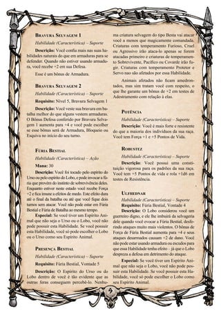 9
Bravura Selvagem 1
Habilidade (Característica) – Suporte
Descrição: Você confia mais nas suas ha-
bilidades naturais do que em armaduras para se
defender. Quando não estiver usando armadu-
ra, você recebe +2 em sua Defesa.
Esse é um bônus de Armadura.
Bravura Selvagem 2
Habilidade (Característica) – Suporte
Requisito: Nível 5, Bravura Selvagem 1
Descrição: Você veste sua bravura em ba-
talha melhor do que alguns vestem armaduras.
O Bônus Defesa conferido por Bravura Selva-
gem 1 aumenta para +4 e você pode escolher
se esse bônus será de Armadura, Bloqueio ou
Esquiva no início do seu turno.
Fúria Bestial
Habilidade (Característica) – Ação
Mana: 30
Descrição: Você foi tocado pelo espírito do
UrsooupeloespíritodoLobo,epodeinvocarafú-
ria que provém do instinto de sobrevivência deles.
Enquanto estiver neste estado você recebe Força
+2 e fica imune a efeitos de medo. Este efeito dura
até o final da batalha ou até que você fique dois
turnos sem atacar. Você não pode estar em Fúria
Bestial e Fúria de Batalha ao mesmo tempo.
Especial: Se você tiver um Espírito Ani-
mal que não seja o Urso ou o Lobo, você não
pode possuir esta Habilidade. Se você possuir
esta Habilidade, você só pode escolher o Lobo
ou o Urso como seu Espírito Animal.
Presença Bestial
Habilidade (Característica) – Suporte
Requisito: Fúria Bestial, Vontade 5
Descrição: O Espírito do Urso ou do
Lobo dentro de você é tão evidente que as
outras feras conseguem percebê-lo. Nenhu-
ma criatura selvagem do tipo Besta vai atacar
você a menos que magicamente comandada.
Criaturas com temperamento Furioso, Cruel
ou Agressivo irão ataca-lo apenas se forem
atacadas primeiro e criaturas de temperamen-
to Sobrevivente, Pacífico ou Covarde irão fu-
gir. Criaturas com temperamento Protetor e
Servo nao são afetados por essa Habilidade.
Animais afetados não ficam amedron-
tados, mas sim tratam você com respeito, o
que lhe garante um bônus de +2 em testes de
Adestramento com relação à elas.
Potência
Habilidade (Característica) – Suporte
Descrição: Você é mais forte e resistente
do que a maioria dos indivíduos da sua raça.
Você tem Força +1 e +5 Pontos de Vida.
Robustez
Habilidade (Característica) – Suporte
Descrição: Você possui uma consti-
tuição vigorosa para os padrões da sua raça.
Você tem +5 Pontos de vida e rola +1d6 em
testes de Resistência.
Ulfhednar
Habilidade (Característica) – Suporte
Requisito: Fúria Bestial, Vontade 4
Descrição: O Lobo considerou você um
guerreiro digno, e ele lhe imbuirá da selvageria
dele quando você evocar a Fúria Bestial, desfe-
rindo ataques muito mais violentos. O bônus de
Força de Fúria Bestial aumenta para +4 e seus
ataques desarmados causam +2 de dano. Você
não pode estar usando armadura ou escudos para
que essa Habilidade tenha efeito – já que o Lobo
despreza a defesa em detrimento do ataque.
Especial: Se você tiver um Espírito Ani-
mal que não seja o Lobo, você não pode pos-
suir esta Habilidade. Se você possuir esta Ha-
bilidade, você só pode escolher o Lobo como
seu Espírito Animal.
 