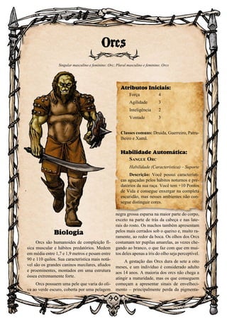 90
90
Biologia
Orcs são humanoides de compleição fí-
sica muscular e hábitos predatórios. Medem
em média entre 1,7 e 1,9 metros e pesam entre
90 e 110 quilos. Sua característica mais notá-
vel são os grandes caninos maxilares, afiados
e proeminentes, montados em uma estrutura
óssea extremamente forte.
Orcs possuem uma pele que varia do oli-
va ao verde escuro, coberta por uma pelagem
negra grossa esparsa na maior parte do corpo,
exceto na parte de trás da cabeça e nas late-
rais do rosto. Os machos também apresentam
pelos mais cerrados sob o queixo e, muito ra-
ramente, ao redor da boca. Os olhos dos Orcs
costumam ter pupilas amarelas, as vezes che-
gando ao branco, o que faz com que em mui-
tos deles apenas a íris do olho seja perceptível.
A gestação das Orcs dura de sete a oito
meses, e um indivíduo é considerado adulto
aos 14 anos. A maioria dos orcs não chega a
atingir a maturidade, mas os que conseguem
começam a apresentar sinais de envelheci-
mento – principalmente perda da pigmenta-
Orcs
Singular masculino e feminino: Orc; Plural masculino e feminino: Orcs
Atributos Iniciais:
Força	 4
Agilidade	 3
Inteligência	2
Vontade	3
Classes comuns: Druida, Guerreiro, Patru-
lheiro e Xamã.
Habilidade Automática:
Sangue Orc
Habilidade (Característica) – Suporte
Descrição: Você possui característi-
cas aguçadas pelos hábitos noturnos e pre-
datórios da sua raça. Você tem +10 Pontos
de Vida e consegue enxergar na completa
escuridão, mas nesses ambientes não con-
segue distinguir cores.
 