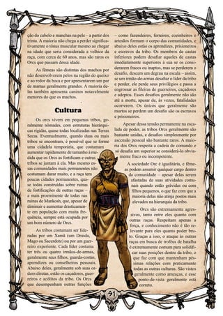 91
– como fazendeiros, ferreiros, cozinheiros e
artesãos formam o corpo das comunidades, e
abaixo deles estão os aprendizes, prisioneiros
e escravos da tribo. Os membros de castas
inferiores podem desafiar aqueles de castas
imediatamente superiores à sua se os consi-
derarem fracos ou inaptos, mas se perderem o
desafio, descem um degrau na escala – assim,
se um irmão-de-armas desafiar o líder da tribo
e perder, ele perde seus privilégios e passa a
engrossar as fileiras de guerreiros, caçadores
e adeptos. Esses desafios geralmente não são
até a morte, apesar de, às vezes, fatalidades
ocorrerem. Os únicos que geralmente são
mortos se perdem um desafio são os escravos
e prisioneiros.
Apesar dessa tensão permanente na esca-
lada de poder, as tribos Orcs geralmente são
bastante unidas, e desafios simplesmente por
ascensão pessoal são bastante raros. A maio-
ria dos Orcs respeita a cadeia de comando e
só desafia um superior se considerá-lo obvia-
mente fraco ou incompetente.
A sociedade Orc é igualitária, e fême-
as podem assumir qualquer cargo dentro
da comunidade – apesar delas serem
afastadas de suas atividades comu-
nais quando estão grávidas ou com
filhos pequenos, o que faz com que a
maioria delas não atinja postos mais
elevados na hierarquia da tribo.
Orcs são extremamente agres-
sivos, tanto entre eles quanto com
outras raças. Respeitam apenas a
força, e conhecimento não é tão re-
levante para eles quanto poder bru-
to. Graças a isso, o ataque às outras
raças em busca de troféus de batalha
é extremamente comum para solidifi-
car suas posições dentro da tribo, o
que faz com que mantenham pés-
simas relações com praticamente
todas as outras culturas. São vistos
geralmente como ameaças, e esse
ponto-de-vista geralmente está
correto.
ção do cabelo e manchas na pele – a partir dos
trinta. A maioria não chega a perder significa-
tivamente o tônus muscular mesmo ao chegar
na idade que seria considerada a velhice da
raça, com cerca de 60 anos, mas são raros os
Orcs que passam dessa idade.
As fêmeas são distintas dos machos por
não desenvolverem pelos na região do queixo
e ao redor da boca e por apresentarem um par
de mamas geralmente grandes. A maioria de-
las também apresenta caninos notavelmente
menores do que os machos.
Cultura
Os orcs vivem em pequenas tribos, ge-
ralmente nômades, com estruturas hierárqui-
cas rígidas, quase todas localizadas nas Terras
Secas. Eventualmente, quando duas ou mais
tribos se encontram, é possível que se forme
uma cidadela temporária, que costumam
aumentar rapidamente de tamanho à me-
dida que os Orcs as fortificam e outras
tribos se juntam à ela. Mas mesmo es-
sas comunidades mais permanentes não
costumam durar muito, e a raça tem
poucas cidades permanentes, qua-
se todas construídas sobre ruinas
de fortificações de outras raças –
a mais proeminente de todas nas
ruinas de Mankosh, que, apesar de
diminuir e aumentar drasticamen-
te em população com muita fre-
quência, sempre está ocupada por
um bom número de Orcs.
As tribos costumam ser lide-
radas por um Xamã (um Druida,
Mago ou Sacerdote) ou por um guer-
reiro experiente. Cada líder costuma
ter três ou quatro irmãos-de-armas,
geralmente seus filhos, guarda-costas,
aprendizes ou conselheiros pessoais.
Abaixo deles, geralmente sob suas or-
dens diretas, estão os caçadores, guer-
reiros e acólitos da tribo. Os Orcs
que desempenham outras funções
 