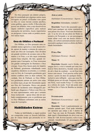 92
92
Os Orcs possuem um dialeto próprio,
que foi assimilado por algumas outras raças
selvagens ou pouco civilizadas com quem
os Orcs às vezes travam contato pacífico,
como goblins, ogros e trolls. O Ravorka não
possui um alfabeto, mas a raça desenvolveu
alguns símbolos específicos para realizar
marcações de território, locais importantes
ou perigosos e áreas onde se podem encon-
trar outras raças.
Orcs de Ofídien e Parband
Em Ofídien, os Orcs possuem uma so-
ciedade menos agressiva e mais desenvolvi-
da, apesar de manter o sistema de castas co-
mum aos Orcs de Cassiopéia. Eles dividem
um grande território de savanas com os Hu-
manos e os Firas, e as três raças costumam
manter boas relações. De fato, quando mi-
graram para Cassiopéia, os Firas trouxeram
um grande contingente de Humanos e Orcs
consigo. Esses Orcs fazem parte do Império
de Parband, geralmente trabalhando como
caçadores, batedores ou artesãos, e o contato
com os Orcs de Cassiopéia geralmente gera
muitos conflitos entre as duas culturas. Na
verdade, fora de Parband, os Orcs Ofidia-
nos geralmente entram em atrito com todas
as outras raças, já que são fisicamente iguais
aos Orcs de Cassiopéia. Houve um grande
número de incidentes entre delegações par-
bandi que chegaram à Tebryn com Orcs en-
tre seus representantes, antes que o assunto
fosse esclarecido – apesar disso não ter aca-
bado completamente com os problemas que
os Orcs Ofidianos enfrentam com as outras
raças de Cassiopéia.
Habilidades Extras
Todas as habilidades a seguir podem
ser compradas como se fossem habilida-
des de classe desde que preencha os re-
quisitos:
Ameaçador
Habilidade (Característica) – Suporte
Requisitos: Intimidador, vontade 5
Descrição: Você é tão assustador que é
difícil para qualquer um tentar manipulá-lo
sem pensar nos riscos. Você tem Determina-
ção +2 se for alvo de um efeito de Medo ou
tentativa de Persuasão e se um personagem
tentar afetar você com um desses efeitos e
falhar, ele sofrerá automaticamente (sem ser
necessário qualquer teste) os efeitos da Habi-
lidade Intimidador.
Fúria Orc
Habilidade (Técnica) – Reação
Mana: 30
Descrição: Quando você é ferido, seu
sangue ferve e você é tomado por uma irre-
freável fúria destrutiva, ficando neste esta-
do até o final do combate – ou até ficar dois
turnos sem atacar. Você precisa sofrer pelo
menos 1 ponto de dano de qualquer fonte –
inclusive auto-infligido – para que essa Ha-
bilidade possa ser ativada. Enquanto estiver
em Fúria, você recebe Força +2 e fica imu-
ne a efeitos de medo. Você não pode estar
em Fúria Orc e Fúria de Batalha ao mesmo
tempo.
Intimidador
Habilidade (Característica) – Ação
Mana: 15
Descrição: Você é particularmente as-
sustador quando quer. Você pode intimidar
um oponente que esteja a até 3 metros de
você. Faça um teste de Persuasão (Dificul-
dade igual à Determinação do alvo) com um
bônus de +1d6. Se tiver sucesso, o alvo é con-
siderado Amedrontado (O personagem não
 
