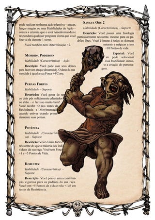 93
Sangue Orc 2
Habilidade (Característica) – Suporte
Descrição: Você possui uma fisiologia
particularmente resistente, mesmo para os pa-
drões Orcs. Você é imune à todas as doenças
naturais e mágicas e tem
+10 Pontos de vida.
Especial: Você
só pode selecionar
essa Habilidade duran-
te a criação do persona-
gem.
pode realizar nenhuma ação ofensiva – atacar,
lançar magias ou usar Habilidades de Ação –
contra a criatura que o está Amedrontando) e
responderá qualquer pergunta direta que você
fizer a ele durante 1 turno.
Você também tem Determinação +2.
Mordida Poderosa
Habilidade (Característica) – Ação
Descrição: Você pode usar seus dentes
para fazer um ataque desarmado. O dano da sua
mordida é igual a sua Força +4/Corte.
Pernas Fortes
Habilidade – Suporte
Descrição: Você gosta de ter
os dois pés solidamente plantados
no chão – e faz isso muito bem!
Você recebe +2 nos testes de
Resistência e Movimentação
quando estiver usando prima-
riamente suas pernas.
Potência
Habilidade (Característi-
ca) – Suporte
Descrição: Você é mais forte e
resistente do que a maioria dos indi-
víduos da sua raça. Você tem Força
+1 e +5 Pontos de Vida.
Robustez
Habilidade (Característica) –
Suporte
Descrição: Você possui uma constitui-
ção vigorosa para os padrões da sua raça.
Você tem +5 Pontos de vida e rola +1d6 em
testes de Resistência.
 