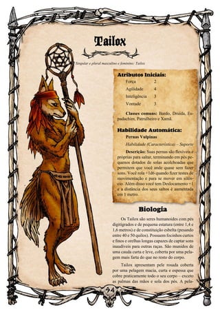 94
94
Biologia
Os Tailox são seres humanoides com pés
digitígrados e de pequena estatura (entre 1,4 e
1,6 metros) e de constituição esbelta (pesando
entre 40 e 50 quilos). Possuem focinhos curtos
e finos e orelhas longas capazes de captar sons
inaudíveis para outras raças. São munidos de
uma cauda curta e leve, coberta por uma pela-
gem mais farta do que no resto do corpo.
Tailox apresentam pele rosada coberta
por uma pelagem macia, curta e espessa que
cobre praticamente todo o seu corpo – exceto
as palmas das mãos e sola dos pés. A pela-
Tailox
Singular e plural masculino e feminino: Tailox
Atributos Iniciais:
Força	 2
Agilidade	 4
Inteligência	3
Vontade	3
Classes comuns: Bardo, Druida, Es-
padachim, Patrulheiro e Xamã.
Habilidade Automática:
Pernas Vulpinas
Habilidade (Característica) – Suporte
Descrição: Suas pernas são flexíveis e
próprias para saltar, terminando em pés pe-
quenos dotados de solas acolchoadas que
permitem que você ande quase sem fazer
sons. Você rola +1d6 quando fizer testes de
movimentação e para se mover em silên-
cio. Além disso você tem Deslocamento +1
e a distância dos seus saltos é aumentada
em 1 metro.
 