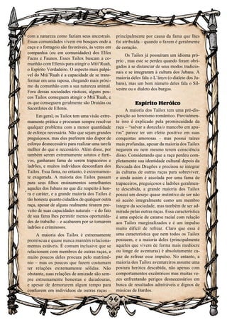 96
96
com a natureza como faziam seus ancestrais.
Essas comunidades vivem em bosques onde a
caça e o forrageio são favoráveis, às vezes em
companhia (ou em comunidades) dos Elfos
Faens e Faunos. Esses Tailox buscam a co-
munhão com Ellenis para atingir o Mtii’Ruah,
o Espírito Verdadeiro. O aspecto mais palpá-
vel do Mtii’Ruah é a capacidade de se trans-
formar em uma raposa, chegando mais próxi-
mo da comunhão com a sua natureza animal.
Fora dessas sociedades rústicas, alguns pou-
cos Tailox conseguem atingir o Mtii’Ruah, e
os que conseguem geralmente são Druidas ou
Sacerdotes de Ellenis.
Em geral, os Tailox tem uma visão extre-
mamente prática e procuram sempre resolver
qualquer problema com a menor quantidade
de esforço necessária. Não que sejam grandes
preguiçosos, mas eles preferem não dispor de
esforço desnecessário para realizar uma tarefa
melhor do que o necessário. Além disso, por
também serem extremamente astutos e furti-
vos, ganharam fama de serem trapaceiros e
ladrões, e muitos indivíduos desconfiam dos
Tailox. Essa fama, no entanto, é extremamen-
te exagerada. A maioria dos Tailox passam
para seus filhos ensinamentos semelhantes
aqueles dos Jubans no que diz respeito à hon-
ra e caráter, e a grande maioria dos Tailox é
tão honesta quanto cidadãos de qualquer outra
raça, apesar de alguns realmente tirarem pro-
veito de suas capacidades naturais – e do fato
de sua fama lhes permitir menos oportunida-
des de trabalho – e acabarem por se tornarem
ladrões e criminosos.
A maioria dos Tailox é extremamente
promíscua e quase nunca mantém relaciona-
mentos estáveis. É comum inclusive que se
relacionem com membros de outras raças, e
muito poucos deles procura pelo matrimô-
nio – mas os poucos que fazem costumam
ter relações extremamente sólidas. Não
obstante, suas relações de amizade são sem-
pre extremamente honestas e duradouras,
e apesar de demorarem algum tempo para
confiarem em indivíduos de outras raças –
principalmente por causa da fama que lhes
foi atribuída – quando o fazem é geralmente
de coração.
Os Tailox já possuíram um idioma pró-
prio , mas este se perdeu quando foram obri-
gados à se distanciar de seus modos tradicio-
nais e se integraram à cultura dos Jubans. A
maioria deles fala o L’ányn (o dialeto dos Ju-
bans), mas um bom número deles fala o Sil-
vestre ou o dialeto dos burgos.
Espírito Heróico
A maioria dos Tailox tem uma pré-dis-
posição ao heroísmo romântico. Parcialmen-
te isso é explicado pela promiscuidade da
raça – “salvar a donzela/o mancebo em apu-
ros” parece ter um efeito positivo em suas
conquistas amorosas – mas possui raízes
mais profundas, apesar da maioria dos Tailox
negarem ou nem mesmo terem consciência
disso. Considerando que a raça perdeu com-
pletamente sua identidade cultural depois da
Revoada dos Dragões e precisou se integrar
às culturas de outras raças para sobreviver,
e ainda assim é assolada por uma fama de
trapaceiros, preguiçosos e ladrões geralmen-
te descabida, a grande maioria dos Tailox
possui um desejo quase instintivo de ser não
só aceito integralmente como um membro
íntegro da sociedade, mas também de ser ad-
mirado pelas outras raças. Essa característica
é uma espécie de catarse racial com relação
aos Tailox marginalizados e é um impulso
muito difícil de refrear. Claro que essa é
uma característica que nem todos os Tailox
possuem, e a maioria deles (principalmente
aqueles que vivem de forma mais medíocre
ou longe de aventuras) é absolutamente ca-
paz de refrear esse impulso. No entanto, a
maioria dos Tailox aventureiros assume uma
postura heróica descabida, não apenas com
comportamentos excêntricos mas muitas ve-
zes enfrentando perigos desnecessários em
busca de resultados admiráveis e dignos de
músicas de Bardos.
 