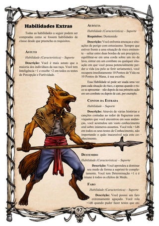 97
Habilidades Extras
Todas as habilidades a seguir podem ser
compradas como se fossem habilidades de
classe desde que preencha os requisitos.
Astuto
Habilidade (Característica) – Suporte
Descrição: Você é mais astuto que a
maioria dos indivíduos da sua raça. Você tem
Inteligência +1 e recebe +2 em todos os testes
de Percepção e Furtividade.
Audácia
Habilidade (Característica) – Suporte
Requisitos: Destemido
Descrição: Você enfrenta ameaças e situ-
ações de perigo com entusiasmo. Sempre que
estiver frente a uma situação de risco eminen-
te – saltar entre duas bordas de um precipício,
equilibrar-se em uma corda sobre um rio de
lava, entrar em um combate ou qualquer situ-
ação em que você possa potencialmente per-
der a vida (ou pelo se ferir seriamente), você
recupera imediatamente 10 Pontos de Vida ou
10 Pontos de Mana, à sua escolha.
Essa Habilidade só pode ser usada uma vez
para cada situação de risco, e apenas quando o ris-
co se apresentar – não depois da sua primeira ação
em um combate ou depois de cair, por exemplo.
Contos da Estrada
Habilidade – Suporte
Descrição: Através de várias histórias e
canções contadas ao redor de fogueiras com
viajantes que você encontrou em suas andan-
ças, você acumulou um vasto conhecimento
oral sobre inúmeros assuntos. Você rola +1d6
em todos os seus testes de Conhecimento, não
importando o quão inacessível seja este co-
nhecimento.
Destemido
Habilidade (Característica) – Suporte
Descrição: Você aprendeu a dominar
seu medo de forma a suprimi-lo comple-
tamente. Você tem Determinação +1 e é
imune à todos os efeitos de Medo.
Faro
Habilidade (Característica) – Suporte
Descrição: Você possui um faro
extremamente aguçado. Você rola
+1d6 quando puder fazer testes que en-
 