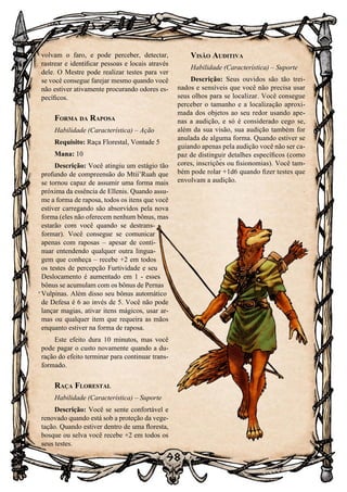 98
98
volvam o faro, e pode perceber, detectar,
rastrear e identificar pessoas e locais através
dele. O Mestre pode realizar testes para ver
se você consegue farejar mesmo quando você
não estiver ativamente procurando odores es-
pecíficos.
Forma da Raposa
Habilidade (Característica) – Ação
Requisito: Raça Florestal, Vontade 5
Mana: 10
Descrição: Você atingiu um estágio tão
profundo de compreensão do Mtii’Ruah que
se tornou capaz de assumir uma forma mais
próxima da essência de Ellenis. Quando assu-
me a forma de raposa, todos os itens que você
estiver carregando são absorvidos pela nova
forma (eles não oferecem nenhum bônus, mas
estarão com você quando se destrans-
formar). Você consegue se comunicar
apenas com raposas – apesar de conti-
nuar entendendo qualquer outra lingua-
gem que conheça – recebe +2 em todos
os testes de percepção Furtividade e seu
Deslocamento é aumentado em 1 - esses
bônus se acumulam com os bônus de Pernas
Vulpinas. Além disso seu bônus automático
de Defesa é 6 ao invés de 5. Você não pode
lançar magias, ativar itens mágicos, usar ar-
mas ou qualquer item que requeira as mãos
enquanto estiver na forma de raposa.
Este efeito dura 10 minutos, mas você
pode pagar o custo novamente quando a du-
ração do efeito terminar para continuar trans-
formado.
Raça Florestal
Habilidade (Característica) – Suporte
Descrição: Você se sente confortável e
renovado quando está sob a proteção da vege-
tação. Quando estiver dentro de uma floresta,
bosque ou selva você recebe +2 em todos os
seus testes.
Visão Auditiva
Habilidade (Característica) – Suporte
Descrição: Seus ouvidos são tão trei-
nados e sensíveis que você não precisa usar
seus olhos para se localizar. Você consegue
perceber o tamanho e a localização aproxi-
mada dos objetos ao seu redor usando ape-
nas a audição, e só é considerado cego se,
além da sua visão, sua audição também for
anulada de alguma forma. Quando estiver se
guiando apenas pela audição você não ser ca-
paz de distinguir detalhes específicos (como
cores, inscrições ou fisionomias). Você tam-
bém pode rolar +1d6 quando fizer testes que
envolvam a audição.
 