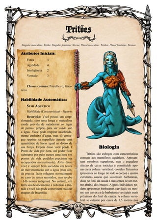 99
Biologia
Tritões são esfinges com características
comuns aos mamíferos aquáticos. Apresen-
tam membros superiores, mas o esqueleto
abaixo da caixa torácica é constituído ape-
nas pela coluna vertebral, costelas flutuantes
(presentes ao longo de todo o corpo) e quatro
estruturas ósseas que sustentam barbatanas,
duas no final da cauda e duas cerca de um me-
tro abaixo dos braços. Alguns indivíduos po-
dem apresentar barbatanas cervicais ou mes-
mo um par extra de barbatanas vestigiais mais
próximos do final da cauda. A coluna verte-
bral se estende por cerca de 3,5 metros nos
Tritões
Singular masculino: Tritão; Singular feminino: Sirena; Plural masculino: Tritões; Plural feminino: Sirenas
Atributos Iniciais:
Força	 4
Agilidade	 4
Inteligência	2
Vontade	3
Classes comuns: Patrulheiro, Guer-
reiro.
Habilidade Automática:
Semi Aquático
Habilidade (Característica) – Suporte
Descrição: Você possui um corpo
alongado, com uma longa e musculosa
cauda provida de nadadeiras no lugar
de pernas, próprio para ser usado sob
a água. Você pode respirar indefinida-
mente embaixo d’água, mas só conse-
gue respirar na superfície durante uma
quantidade de horas igual ao dobro de
sua Força. Depois disso você perde 1
Ponto de vida por hora, até poder ficar
submerso por pelo menos uma hora (os
pontos de vida perdidos precisam ser
recuperados normalmente). Além disso
você é sempre bem sucedido em testes
de movimentação sob a água (mas ain-
da precisa fazer rolagens normalmente
no caso de testes resistidos, mas recebe
+1d6 nessas rolagens). No entanto, em
terra seu deslocamento é reduzido à me-
tade e você não pode correr nem realizar
ataques de Investida.
 