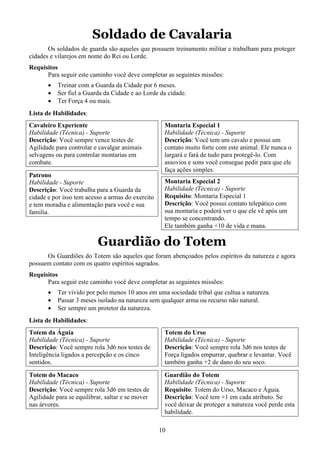 10
Soldado de Cavalaria
Os soldados de guarda são aqueles que possuem treinamento militar e trabalham para proteger
cidades e vilarejos em nome do Rei ou Lorde.
Requisitos
Para seguir este caminho você deve completar as seguintes missões:
• Treinar com a Guarda da Cidade por 6 meses.
• Ser fiel a Guarda da Cidade e ao Lorde da cidade.
• Ter Força 4 ou mais.
Lista de Habilidades:
Cavaleiro Experiente
Habilidade (Técnica) - Suporte
Descrição: Você sempre vence testes de
Agilidade para controlar e cavalgar animais
selvagens ou para controlar montarias em
combate.
Patrono
Habilidade - Suporte
Descrição: Você trabalha para a Guarda da
cidade e por isso tem acesso a armas do exercito
e tem moradia e alimentação para você e sua
familia.
Montaria Especial 1
Habilidade (Técnica) - Suporte
Descrição: Você tem um cavalo e possui um
contato muito forte com este animal. Ele nunca o
largará e fará de tudo para protegê-lo. Com
assovios e sons você consegue pedir para que ele
faça ações simples.
Montaria Especial 2
Habilidade (Técnica) - Suporte
Requisito: Montaria Especial 1
Descrição: Você possui contato telepático com
sua montaria e poderá ver o que ele vê após um
tempo se concentrando.
Ele também ganha +10 de vida e mana.
Guardião do Totem
Os Guardiões do Totem são aqueles que foram abençoados pelos espíritos da natureza e agora
possuem contato com os quatro espíritos sagrados.
Requisitos
Para seguir este caminho você deve completar as seguintes missões:
• Ter vivido por pelo menos 10 anos em uma sociedade tribal que cultua a natureza.
• Passar 3 meses isolado na natureza sem qualquer arma ou recurso não natural.
• Ser sempre um protetor da natureza.
Lista de Habilidades:
Totem da Águia
Habilidade (Técnica) - Suporte
Descrição: Você sempre rola 3d6 nos testes de
Inteligência ligados a percepção e os cinco
sentidos.
Totem do Macaco
Habilidade (Técnica) - Suporte
Descrição: Você sempre rola 3d6 em testes de
Agilidade para se equilibrar, saltar e se mover
nas árvores.
Totem do Urso
Habilidade (Técnica) - Suporte
Descrição: Você sempre rola 3d6 nos testes de
Força ligados empurrar, quebrar e levantar. Você
também ganha +2 de dano do seu soco.
Guardião do Totem
Habilidade (Técnica) - Suporte
Requisito: Totem do Urso, Macaco e Águia.
Descrição: Você tem +1 em cada atributo. Se
você deixar de proteger a natureza você perde esta
habilidade.
 