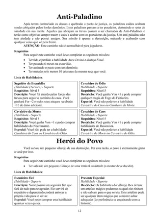 12
Anti-Paladino
Após terem contrariado os deuses e quebrado o pacto de justiça, os paladinos caídos acabam
sendo cobiçados pelos lordes demônios. Estes paladinos passam a ter pesadelos, destruindo o resto de
sanidade em sua mente. Aqueles que abraçam as trevas passam a ser chamados de Anti-Paladinos e
terão como objetivo sempre trazer o caos e acabar com os portadores da justiça. Um anti-paladino não
tem piedade e não possui amigos. Sua missão é apenas a destruição, matando e acabando com
qualquer coisa que vê pela frente.
ATENÇÃO: Este caminho não é aconselhável para jogadores.
Requisitos
Para seguir este caminho você deve completar as seguintes missões:
• Ter tido e perdido a habilidade Aura Divina e Justiça Final.
• Ter passado 6 meses na escuridão.
• Ter assinado o pacto com um demônio.
• Ter matado pelo menos 10 criaturas da mesma raça que você.
Lista de Habilidades:
Seguidor da Escuridão
Habilidade (Técnica) - Suporte
Requisitos: Nível 5
Descrição: Você foi atraído pelas forças das
trevas para seguir o caminho do caos. Você
ganhará For +2 e todos seus ataques receberão
+10 de dano adicional.
Cavaleiro da Morte
Habilidade - Suporte
Requisitos: Nível 5
Descrição: Você ganha Von +1 e pode comprar
habilidades do Necromante.
Especial: Você não pode ter a habilidade
Cavaleira do Caos ou Cavaleiro do Ódio.
Cavaleiro do Ódio
Habilidade - Suporte
Requisitos: Nível 5
Descrição: Você ganha Von +1 e pode comprar
qualquer magia de Fogo do Feiticeiro.
Especial: Você não pode ter a habilidade
Cavaleira do Caos ou Cavaleiro da Morte.
Cavaleiro do Caos
Habilidade - Suporte
Requisitos: Nível 5
Descrição: Você ganha Von +1 e pode comprar
habilidades do Ilusionista.
Especial: Você não pode ter a habilidade
Cavaleira da Morte ou Cavaleiro do Ódio.
Herói do Povo
Você salvou um pequeno vilarejo de sua destruição. Por esta razão, o povo é eternamente grato
a você por isso.
Requisitos
Para seguir este caminho você deve completar as seguintes missões:
• Ter salvado um pequeno vilarejo de uma terrível catástrofe (o mestre deve decidir).
Lista de Habilidades:
Escudeiro Fiel
Habilidade - Suporte
Descrição: Você possui um seguidor fiel que
fará de tudo para te agradar. Ele servirá de
escudeiro e dependendo poderá arriscar a
própria vida para te salvar.
Especial: Você pode comprar esta habilidade
quantas vezes quiser.
Presente Especial
Habilidade - Suporte
Descrição: Os habitantes do vilarejo lhes deram
um artefato mágico poderoso na qual eles tinham
e não sabiam para o que servia. Este artefato pode
ser qualquer item mágico que o mestre achar
adequado (de preferência se encaixando com a
historia).
 