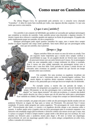 13
Como usar os Caminhos
Na última Dragon Cave, foi apresentado pela primeira vez o conceito novo chamado
“Caminhos”. A idéia foi muito bem recebida por todos, mas algumas dúvidas surgiram. E é por esta
razão que escrevo esta matéria.
O que é um Caminho?
Um caminho é um conjunto de habilidades que podem ser acessadas por qualquer personagem
que completar as missões do caminho. Cada caminho possui uma descrição e algumas missões. O
mestre é quem deve oferecer o caminho quando este aparecer na frente do personagem. O jogador não
pode simplesmente pegar um caminho, ele deve conquistá-lo.
Qualquer personagem pode seguir quantos caminhos for capaz, mas o mestre deve sempre
mediar se algum requisito não esteja sendo quebrado. Será muito difícil que um personagem tenha
mais que um caminho, mas é possível.
Tempo e Jogo
Alguns caminhos falam em meses ou anos de treino ou estudo. Este
é um requisito muito importante que o mestre deve sempre verificar a
possibilidade no jogo. Se um jogador decide ser ferreiro (por exemplo)
ele precisará treinar com um outro ferreiro por 6 meses. Se os personagens
estão em uma campanha onde o tempo realmente irá afetar o resultado,
ficar 6 meses em uma cidade esperando um personagem treinar com o
ferreiro não é uma boa idéia. Estes períodos de treino e estudo devem ser
colocados entre aventuras ou quando o mestre diz que haverá um tempo
passado entre suas aventuras.
Um exemplo: Em uma aventura os jogadores invadiram um
templo do mal e derrotaram todos os homens-lagarto cultistas. Seis
meses depois os espíritos destes monstros voltaram e começaram a
atacar a vila, parecendo que o mal que havia no templo não foi destruído.
No exemplo acima, o mestre deu um período de tempo, e
provavelmente ele perguntará aos jogadores o que eles estavam fazendo neste
tempo. Obviamente se um dos personagens tem a motivação de “se vingar de
alguém” ou “caçar algum monstro” ele sairá em aventuras, e o mestre não poderá
fazer aquilo descrito em cima (a menos que ele dê uma boa razão para o personagem
ficar vadiando na cidade). De qualquer forma, o tempo deve sempre ser administrado junto.
Em outro exemplo, um grupo está junto e então um dos personagens decide estudar com um
poderoso feiticeiro as magias do fogo para se tornar um Piromante. Ele precisará ficar 4 meses
estudando. O mestre então pergunta aos outros jogadores: “Os personagens de vocês iriam esperar
ele?”. Provavelmente não iriam, e o mestre e os jogadores deverão chegar a um consenso sobre o
assunto. A melhor opção seria o jogador criar um novo personagem para se aventurar enquanto o seu
feiticeiro está estudando magia (provavelmente o feiticeiro voltará com menos níveis que o resto, mas
é o preço a se pagar). O ideal é sempre manter o grupo unido e não deixar que isso aconteça. Se você
mandou seu feiticeiro para a academia arcana para daqui a 40 anos se tornar um arquimago,
provavelmente ele será um arquimago quando todos os outros antigos companheiros já estão ricos,
velhos e cansados de aventuras.
 