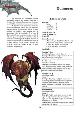 14
Quimeras
As quimeras são poderosas criaturas
conjuradas através de magias poderosas e
difíceis. São criaturas horrendas que misturam
características dos animais envolvidos na fusão.
A maioria destas criaturas possui uma
vida curta e morrem rápido, pois seu organismo
não se moldou perfeitamente com o de cada
criatura na mistura, mas aqueles que se
combinam, vive a eternidade. É o caso da
Quimera de Lycia, uma quimera constituída de
três cabeças, uma de leão (central), outra de
cabra e outra de dragão. Com patas traseiras de
cabra, patas dianteiras de leão e asas e cauda de
dragão. Existem varias destas criaturas em
diversas partes do mundo e são as mais
perigosas das quimeras.
Quimera de Lycia
Atributos
Força 7
Agilidade 6
Inteligência 4
Vontade 5
Pontos de Vida: 200
Pontos de Mana: 200
Defesa: 12
Ataque Corporal:
Mordida Dragão (For; Dano: 20/perfuração)
Mordida Leão (For; Dano: 22/perfuração)
Chifres (For; Dano: 18/perfuração)
Cauda (For; Dano: 16/contusão)
Habilidades:
Combate Triplo
Habilidade (Característica) - Suporte
Descrição: Você pode sempre fazer um ataque
para cada cabeça (três ataques).
Asas Pesadas
Habilidade - Suporte
Descrição: Você possui grandes asas e pode
voar como um pássaro grande, tendo que pegar
impulso antes de voar. Quando em vôo, você
não pode parar, mas pode planar.
Investida Mortal
Habilidade - Ação
Mana: 10
Descrição: Em carga você pode desferir um
poderoso golpe. Se estiver distante do oponente,
você pode correr até ele e fazer um ataque
normal que causa +10 de dano (ou o dobro com
chifres).
Sopro de Fogo
Habilidade - Ação
Mana: 30
Descrição: Todos que tiverem na área do seu
sopro de fogo receberão 20 pontos de dano de
fogo. Esta área engloba todos que estiverem na
sua frente até 10 metros.
Especial: Esta habilidade conta como um ataque
para a cabeça de dragão.
 