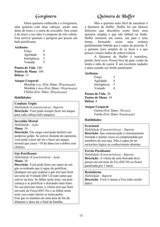 15
Gorgimera
Outra quimera conhecida é a Gorgimera,
uma quimera com duas cabeças, sendo uma
delas de touro e a outra de crocodilo. Seu corpo
é de touro e seu rabo é composto de três cobras.
Esta terrível quimera é perigosa por possui um
bafo petrificante.
Atributos
Força 8
Agilidade 4
Inteligência 3
Vontade 5
Pontos de Vida: 240
Pontos de Mana: 160
Defesa: 13
Ataque Corporal:
Mordida Croc. (For; Dano: 20/perfuração)
Mordida Cobras (For; Dano: 10/perfuração)
Chifres (For; Dano: 20/perfuração)
Habilidades:
Combate Triplo
Habilidade (Característica) - Suporte
Descrição: Você pode sempre fazer um ataque
para cada cabeça (três ataques).
Investida Mortal
Habilidade - Ação
Mana: 10
Descrição: Em carga você pode desferir um
poderoso golpe. Se estiver distante do oponente,
você pode correr até ele e fazer um ataque
normal que causa +10 de dano (ou o dobro com
chifres).
Gás Petrificante
Habilidade (Característica) - Ação
Mana: 30
Descrição: Você pode fazer um sopro de um
gás esverdeado que é capaz de petrificar.
Qualquer um que respirar o gás terá que fazer
um teste de Vontade (Dif 12) todo turno que
estiver na área. Se falhar neste teste, sua pele
começa a se petrificar o deixando mais lento.
No seu próximo turno, a vitima terá que fazer
um teste de Força (Dif 14), e se falhar neste
teste, seu corpo inteiro se torna pedra.
Este gás se mantém em uma área de 6m de
diâmetro e dura até o final da batalha.
Quimera de Haffer
Mas a quimera mais fácil de encontrar é
a Quimera de Haffer. Haffer foi um famoso
feiticeiro que descobriu como fazer uma
quimera simples e que não falhará na fusão.
Haffer misturou um castor, um pato e uma
lontra, formando assim uma criatura
perfeitamente hibrida que é capaz de procriar. É
a quimera mais simples de se fazer e a que
possui o maior índice de sobrevivência.
A Quimera de Haffer é mamífera,
porém, bota ovos. Possui bico de pato, corpo de
lontra e rabo de castor. É um excelente nadador
e ataca usando seu ferrão paralisante.
Atributos
Força 3
Agilidade 4
Inteligência 3
Vontade 4
Pontos de Vida: 20
Pontos de Mana: 10
Defesa: 9
Ataque Corporal:
Garras (For; Dano: 10/corte)
Ferrão (For; Dano: 8/perfuração)
Habilidades:
Irracional
Habilidade (Característica) – Suporte
Descrição: Sua comunicação é extremamente
limitada e muitas vezes só compreendida por
membros de sua raça. Não é capaz de ter
raciocínio lógico ou conhecimento abstrato.
Ferrão Paralisante
Habilidade (Característica) - Suporte
Descrição: A vitima de uma ferroada deve
passar em um teste de For (Dif 10) ou ficará
paralisada por 1 turno.
Resistências
Habilidade - Suporte
Descrição: Você é imune a Frio (não recebe
dano).
 