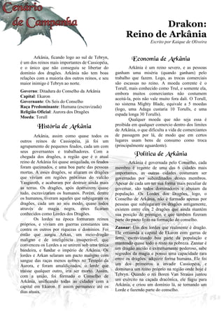16
Drakon:
Reino de Arkânia
Escrito por Kaique de Oliveira
Arkânia, ficando logo ao sul de Tebryn,
é um dos reinos mais importantes de Cassiopéia,
e o único que não conseguiu se libertar do
domínio dos dragões. Arkânia não tem boas
relações com a maioria dos outros reinos, e seu
maior inimigo é Tebryn ao norte.
Governo: Ditadura do Conselho da Arkânia
Capital: Ekaron
Governante: Os Seis do Conselho
Raça Predominante: Humana (escravizada)
Religião Oficial: Aurora dos Dragões
Moeda: Torull
História de Arkânia
Arkânia, assim como quase todos os
outros reinos de Cassiopéia, já foi um
agrupamento de pequenos feudos, cada um com
seus governantes e trabalhadores. Com a
chegada dos dragões, a região que é o atual
reino de Arkânia foi quase aniquilada, os feudos
foram queimados, e uma boa parte das pessoas
mortas. A esses dragões, se aliaram os dragões
que viviam em regiões próximas do vulcão
Yasgaroth, e acabaram por destruir ainda mais
as terras. Os dragões, após destruírem quase
tudo, escravizaram os humanos. Porém, dentre
os humanos, tiveram aqueles que subjugaram os
dragões, cada um ao seu modo, quase todos
através de magia negra, estes ficaram
conhecidos como Lordes dos Dragões.
Os lordes na época formaram reinos
próprios, e viviam em guerras constantes uns
contra os outros por riquezas e domínios. Foi
então que surgiu Arkan, um meio-dragão
maligno e de inteligência insuperável, que
convenceu os Lordes a se unirem sob uma única
bandeira, e fundar o império de Arkânia. Os
lordes e Arkan selaram um pacto maligno com
sangue das raças menos nobres no Templo da
Aurora, e foram amaldiçoados, o lorde que
traísse qualquer outro, iria ser morto. Assim,
com a união, foi formado o Conselho de
Arkânia, unificando todas as cidades com a
capital em Ekaron. E assim permanece até os
dias atuais.
Economia de Arkânia
Arkânia é um reino severo, e as pessoas
ganham uma miséria (quando ganham) pelo
trabalho que fazem. Logo, as trocas comerciais
são escassas no reino. A moeda corrente é o
Torull, mais conhecido como Trul, e somente ela,
embora muitos comerciantes não costumem
aceitá-la, pois não vale muito fora dali. O Torull,
no sistema Mighty Blade, equivale a 5 moedas
(logo, uma Adaga custaria 10 Torulls, e uma
espada longa 30 Torulls).
Qualquer moeda que não seja essa é
proibida em qualquer comercio dentro dos limites
de Arkânia, o que dificulta a vida de comerciantes
de passagem por lá, de modo que em certos
lugares usam bens de consumo como troca
(principalmente aguardente).
Política de Arkânia
Arkânia é governada pelo Conselho, cada
membro é regente de uma das 6 cidades mais
importantes, as outras cidades costumam ser
governadas por subordinados destes membros.
Apesar de cada um ter sua forma mais peculiar de
governar, são todos dominadores e abusam da
população. Os Lordes dos Dragões, logo, o
Conselho de Arkânia, não é formado apenas por
pessoas que subjugaram os dragões antigamente,
existem entre eles 2 dragões que ainda mantém
sua posição de prestigio, e que também fizeram
parte do pacto feito na formação do conselho.
Zannar: Um dos lordes que realmente é dragão.
Ele comanda a capital de Ekaron com garras de
ferro, escravizando boa parte da população e
mantendo quase todo o resto na pobreza. Zannar é
um dragão ancião e extremamente poderoso, sabe
segredos da magia e possui uma capacidade rara
entre os dragões: adquirir forma humana. Ele foi
um dos primeiros a invadir Cassiopéia, e
dominava um reino próprio na região onde hoje é
Tebryn. Quando o rei Boren Van Strauss juntou
um exército na caçada dracônica, ele fugiu para
Arkânia, e criou um domínio lá, se tornando um
Lorde e fazendo parte do conselho.
 