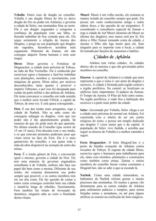 17
Vehalla: Outro caso de dragão no conselho.
Vehalla é um dragão fêmea do frio (o único
dragão do frio no poder em Arkânia), e governa
a cidade de Seluv, nas montanhas frias ao norte.
Ela é um dragão enganador e conquista a
confiança da população com sua lábia, os
fazendo trabalhar de boa vontade para ela. Ela
segue seriamente a religião da Aurora dos
Dragões, e prega na sua população que dragões
são sagrados, fazendo-os acreditar nela
cegamente. Diferente de Zannar, ela não
consegue adquirir forma humana e nem usar
magia.
Diren: Diren governa a Fortaleza de
Dragonclaw, a cidade mais próxima de Tebryn,
ao lado do Rio Vermelho. Ele é conhecido por
escravizar ogros e humanos e fazê-los trabalhar
com plantações, moinhos e, secretamente, com
máquinas de guerra. Diren odeia, por motivos
desconhecidos, tanto quanto é possível o
império Tebryano, e por isso foi designada para
cuidar da parte militar e das defesas de Arkânia.
Ele tenta convencer o conselho em toda reunião
que o melhor seria invadir Ullrich, a capital de
Tebryn, de uma vez. E está quase conseguindo...
Firn: É um dos lordes mais arrogantes, rege a
cidade de Narhok. Não se sabe como ele
conseguiu subjugar os dragões, visto que seu
poder não é tão aparentemente grande, há
rumores de que ele pode mais do que aparenta.
Na última reunião do Conselho (que ocorre de
15 em 15 anos), Firn discutiu com o seu irmão,
e os que estavam presentes poderiam jurar que
viram terror na face de Fern. Ele é o mais
ganancioso do conselho, e usa quase toda a
mão-de-obra disponível na extração de outro das
minas.
Fern: É o irmão gêmeo de Firn, e convencido
igual o mesmo, governa a cidade de Nior. Ele
tem uma maneira de governar enganadora
semelhante à de Vehalla, embora não faça seu
papel tão bem como a mesma. Diferente de seu
irmão, ele costuma demonstrar seu poder
sempre que possível, e os outros membros tem
ele em alta conta. Ele faz questão de contar a
todos como consegue controlar bem sua cidade
e mantê-la longe de rebeldes. Secretamente,
Fern também faz rituais de invocação de
demônios, ninguém sabe ao certo a finalidade
destes rituais.
Muuri: Muuri é um velho ancião, ele costuma se
manter isolado do conselho sempre que pode. Ele
possui um vasto conhecimento antigo e todos
sabem disso, e faz questão de ser enigmático. É
considerado o conselheiro especial de Zannar e
rege a cidade de Aet’Muuri (domínio de Muuri no
idioma dos dragões), mas nunca está por lá. Ele
deixa o filho Teanor tomando conta da cidade, e
mesmo o filho não liga muito para ela. Sem
ninguém para se importar com o local, a cidade
foi tomada por facções de assassinos e ladrões.
Cidades de Arkânia
Arkânia tem várias cidades. As cidades
abaixo são as maiores e que são governadas pelos
membros no conselho.
Ekaron: A capital de Arkânia é a cidade que mais
representa o que o reino é: um antro de dragões e
escravos. A cidade é formada pela região central e
a região periférica. Na central, se localizam os
edifícios mais importantes: O palácio de Zannar,
O Tempo da Aurora, O Pilar do Selo entre outras.
Na região periférica, é onde fica a habitação dos
escravos e a parte mais pobre da cidade.
Seluv: Governada por Vehalla, Seluv chega a ser
a cidade mais próxima do normal em Arkânia. Foi
construída com o intuito de ser um centro
religioso do reino, e possui um templo dedicado
aos dragões 5 vezes maior que o da capital. A
população de Seluv vive iludida, e acredita que
seguir os dizeres de Vehalla é o melhor caminho a
seguir.
Forte Dragonclaw: O forte DragonClaw é o
posto de batalha avançado de Arkânia contra
invasões de Tebryn. O regente da cidade Diren,
escraviza ogros e humanos para trabalharem para
ele, tanto com moinhos, plantações e construções
como também como armas. Zannar e outros
membros do conselho fazem visitas constantes a
DragonClaw, não se sabe o que se esconde lá.
Narhok: Como uma cidade mineradora, os
habitantes de Narhok retiram gemas e metais
preciosos das montanhas. Os metais e gemas vão
diretamente para as outras cidades de Arkânia
para enfeitarem palácios e templos, para serem
forjadas armas e armaduras, ou até para alguns
artífices as usarem na confecção de itens mágicos.
 