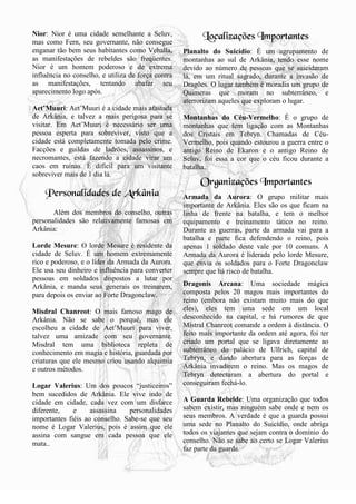 18
Nior: Nior é uma cidade semelhante a Seluv,
mas como Fern, seu governante, não consegue
enganar tão bem seus habitantes como Vehalla,
as manifestações de rebeldes são freqüentes.
Nior é um homem poderoso e de extrema
influência no conselho, e utiliza de força contra
as manifestações, tentando abafar seu
aparecimento logo após.
Aet’Muuri: Aet’Muuri é a cidade mais afastada
de Arkânia, e talvez a mais perigosa para se
visitar. Em Aet’Muuri é necessário ser uma
pessoa esperta para sobreviver, visto que a
cidade está completamente tomada pelo crime.
Facções e guildas de ladrões, assassinos, e
necromantes, está fazendo a cidade virar um
caos em ruínas. É difícil para um visitante
sobreviver mais de 1 dia lá.
Personalidades de Arkânia
Além dos membros do conselho, outras
personalidades são relativamente famosas em
Arkânia:
Lorde Mesure: O lorde Mesure é residente da
cidade de Seluv. É um homem extremamente
rico e poderoso, e o líder da Armada da Aurora.
Ele usa seu dinheiro e influência para converter
pessoas em soldados dispostos a lutar por
Arkânia, e manda seus generais os treinarem,
para depois os enviar ao Forte Dragonclaw.
Misdral Chanreot: O mais famoso mago de
Arkânia. Não se sabe o porquê, mas ele
escolheu a cidade de Aet’Muuri para viver,
talvez uma amizade com seu governante.
Misdral tem uma biblioteca repleta de
conhecimento em magia e história, guardada por
criaturas que ele mesmo criou usando alquimia
e outros métodos.
Logar Valerius: Um dos poucos “justiceiros”
bem sucedidos de Arkânia. Ele vive indo de
cidade em cidade, cada vez com um disfarce
diferente, e assassina personalidades
importantes fiéis ao conselho. Sabe-se que seu
nome é Logar Valerius, pois é assim que ele
assina com sangue em cada pessoa que ele
mata..
Localizações Importantes
Planalto do Suicídio: É um agrupamento de
montanhas ao sul de Arkânia, tendo esse nome
devido ao número de pessoas que se suicidaram
lá, em um ritual sagrado, durante a invasão de
Dragões. O lugar também é moradia um grupo de
Quimeras que moram no subterrâneo, e
aterrorizam aqueles que exploram o lugar.
Montanhas do Céu-Vermelho: É o grupo de
montanhas que tem ligação com as Montanhas
dos Cristais em Tebryn. Chamadas de Céu-
Vermelho, pois quando estourou a guerra entre o
antigo Reino de Ekaron e o antigo Reino de
Seluv, foi essa a cor que o céu ficou durante a
batalha.
Organizações Importantes
Armada da Aurora: O grupo militar mais
importante de Arkânia. Eles são os que ficam na
linha de frente na batalha, e tem o melhor
equipamento e treinamento tático no reino.
Durante as guerras, parte da armada vai para a
batalha e parte fica defendendo o reino, pois
apenas 1 soldado deste vale por 10 comuns. A
Armada da Aurora é liderada pelo lorde Mesure,
que envia os soldados para o Forte Dragonclaw
sempre que há risco de batalha.
Dragonis Arcana: Uma sociedade mágica
composta pelos 20 magos mais importantes do
reino (embora não existam muito mais do que
eles), eles tem uma sede em um local
desconhecido na capital, e há rumores de que
Mistral Chanreot comande a ordem à distância. O
feito mais importante da ordem até agora, foi ter
criado um portal que se ligava diretamente ao
subterrâneo do palácio de Ullrich, capital de
Tebryn, e dando abertura para as forças de
Arkânia invadirem o reino. Mas os magos de
Tebryn detectaram a abertura do portal e
conseguiram fechá-lo.
A Guarda Rebelde: Uma organização que todos
sabem existir, mas ninguém sabe onde e nem os
seus membros. A verdade é que a guarda possui
uma sede no Planalto do Suicídio, onde abriga
todos os viajantes que sejam contra o domínio do
conselho. Não se sabe ao certo se Logar Valerius
faz parte da guarda.
 