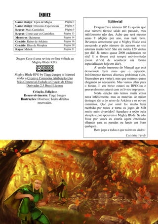 ÍNDICE
Game Design: Tipos de Magia Página 3
Game Design: Diferentes Experiências Página 4
Regras: Mais Caminhos Página 5
Regras: Como usar os Caminhos Página 13
Monstros: Quimeras Página 14
Cenário: Reino de Arkânia Página 16
Cenário: Ilhas de Morphia Página 20
Raças: Mahok Página 21
Dragon Cave é uma revista on-line voltada ao
Mighty Blade RPG.
Mighty Blade RPG by Tiago Junges is licensed
under a Creative Commons Atribuição-Uso
Não-Comercial-Vedada a Criação de Obras
Derivadas 2.5 Brasil License
Criação, Edição e
Desenvolvimento: Tiago Junges
Ilustrações: Diversos; Todos direitos
reservados.
Editorial
Dragon Cave número 10! Eu queria que
esse número tivesse saído ano passado, mas
infelizmente não deu. Acho que será mesmo
umas 8 edições por ano, mas tudo bem.
Devemos comemorar que o Mighty Blade está
crescendo e pelo número de acessos ao site
estamos muito bem! São em média 120 visitas
por dia! Já temos quase 2000 cadastrados no
site! E o fórum está sempre movimentado
(coisa difícil de acontecer em fóruns
especializados hoje em dia!).
A versão impressa do Manual que está
demorando bem mais que o esperado.
Infelizmente tivemos diversos problemas (sim,
financeiros pra variar), mas que estamos quase
chegando ao necessário. Mas vamos olhar para
o futuro. E em breve estarei na RPGCon e
provavelmente estarei com os livros impressos.
Nesta edição não temos muita coisa
nova infelizmente, mas as matérias de maior
destaque são a do reino de Arkânia e os novos
caminhos. Que por sinal foi muito bem
recebido por todos e torna os jogos de MB
muito mais divertidos! Agradeço a todos pela
atenção e por apoiarem o Mighty Blade. Se não
fosse por vocês eu estaria agora entediado
olhando para as paredes ou lendo um livro
qualquer.
Bom jogo a todos e que rolem os dados!
Coisinha Verde
 