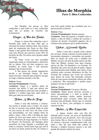 20
Ilhas de Morphia
Parte 2: Ilhas Conhecidas
Em Morphia, são poucas as ilhas
conhecidas, e aqui estão as 5 mais conhecidas
(que são os pontos de encontro dos
aventureiros).
Elagar, A Ilha das Fadas
Elagar é a maior ilha conhecida e que é
formada pela união de duas ilhas que se
chocaram há muitos milênios atrás. Isto ocorreu
antes do surgimento dos Faens na ilha. Hoje
Elagar é uma grande ilha totalmente arborizada
com uma floresta que percorre quase 90% do
território da ilha. No centro está a grande cidade
dos Faens.
Os Faens vivem em uma sociedade
organizada aonde os cristalomantes e feiticeiros
são os lideres. Eles são bem receptivos com
membros de outras raças e não possuem
qualquer tipo de preconceito.
A ilha possui um grande magnetismo
devido a sua formação interna. Os faens
desenvolveram a bússola para poderem navegar
ao longe e saberem retornar a sua ilha.
Nativos: Faens.
Terreno Predominante: Floresta.
Aventuras: Elagar é o perfeito ponto de
encontro dos heróis. É aqui que muitos dos
grandes exploradores saem para suas jornadas, e
também é o melhor lugar para saber sobre as
ilhas que estão em movimento.
Fobos, A Ilha do Fogo
Fobos é uma ilha desértica e rochosa.
Seu terreno é metade areia e rochas. No centro
da ilha se encontra uma grande fenda de onde
sai uma nuvem de calor seco. Os Firas vivem
nas proximidades, em suas cidades feitas de
pedra e barro. Toda a ilha é dividida por duas
nações de Firas que lutam entre si há séculos.
São os Protetores do Fogo Sagrado e os Tiranos
do Deserto. Os Protetores são liderados pelos
sacerdotes do Fogo Sagrado e acreditam que
todas as criaturas vieram deste fogo que está lá
em baixo na fenda central da ilha. Os Tiranos é
uma forte nação militar que acreditam que só a
guerra purifica o homem.
Nativos: Firas.
Terreno Predominante: Deserto arenoso.
Aventuras: Além das guerras e complôs entre as
nações, a ilha de fobos é coberta de cavernas e
criaturas do deserto. Escorpiões gigantes são as
criaturas mais perigosas que se pode encontrar.
Dokar, A Grande Rocha
Dokar é uma alta e grande rocha coberta
por cavernas. Nestas extensas cavernas podem ser
encontrados diamantes e esmeraldas nas paredes.
Bem no núcleo da rocha está a cidadela dos
Mahok, um povo de pele de pedra nativos da ilha.
Além dos Mahok, existem mais duas criaturas
nativas da ilha: Os Haudroks e os Gosmuk. Os
Haudroks são como cães de pele de pedra. Alguns
são domesticados pelos Mahok, mas outros vivem
solitários pelas cavernas labirínticas da ilha. Os
Gosmuk são criaturas que vivem nas cavernas
mais abaixo da rocha. São horrendas criaturas
feitas de uma gosma amarelada coberto por olhos
e tentáculos. São ameaçadoras e podem atacar
qualquer um que se aproxime.
Nativos: Mahok.
Terreno Predominante: Cavernas e Rochas.
Aventuras: Dokar possui diversas cavernas e
túneis desconhecidos e é fácil se perder. É
provável encontrar muitas pedras preciosas
perambulando pelas cavernas, ainda mais nas
cavernas mais profundas. Dizem que os Gosmuk
vivem lá em baixo, pois protegem as maiores
riquezas da ilha.
Thebes, A Ilha Esquecida
A alguns séculos atrás esta ilha foi
habitada pelos Levent, um povo de humanóides
que possuíam asas de pássaro. Até o dia em que
uma maciça ilha se chocou com ela. A explosão
foi intensa e devastou completamente toda vida
sobre a ilha. De uma linda ilha coberta de
florestas e templos luxuosos, passou a ser uma
grande ilha deserta coberta de ruínas.
 