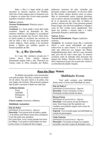21
Hoje, a ilha é o lugar aonde se pode
encontrar as maiores riquezas em Morphia.
Além dos cristais mágicos que se formaram com
o impacto, as ruínas dos Levent ainda guardam
segredos e artefatos valiosos.
Nativos: nenhum.
Terreno Predominante: Planícies secas e
montanhas.
Aventuras: É o local aonde é mais fácil achar
aventuras. Depois da destruição da ilha,
criaturas sombrias e até dragões se esconderam
nas ruínas de templos dos Levent. Além disto,
os heróis podem se aventurar nas cavernas na
orla de onde a ilha se chocou para encontrar
cristais mágicos. Outro perigo é de encontrar
piratas e ladrões que também querem os
tesouros perdidos da ilha.
Io, A Ilha Vermelha
Io é uma ilha vulcânica cercada por 3
vulcões ativos. Estes vulcões seguem
derramando magma sobre a ilha. Próximos aos
vulcões estão as tribos nômades dos Rubos,
poderosos monstros de pele vermelha que
procuram sempre a destruição. As diversas tribos
da ilha tentam sempre destruir umas as outras.
Mas se encontrarem outras criaturas próximas,
eles se unem e atacam sem piedade. Quando a ilha
de Io se aproxima de outra ilha, os Rubos se
juntam e atacam esta ilha. Como possuem grandes
braços largos, eles são bons nadadores e chegam a
costa da ilha vizinha muito rapidamente. Eles
agem por instinto e atacam tudo e a todos,
queimando florestas e destruindo cidades.
Nativos: Rubos.
Terreno Predominante: Magma e planícies
rochosas.
Aventuras: Se aventurar nesta ilha é realmente
difícil e com muita dificuldade um grupo
sobreviverá ao calor intenso. E se conseguirem,
terão que sobreviver aos ataques dos Rubos.
Independentemente disto, não há o que encontrar
aqui, pois não há vida a mais aqui. As maiores
aventuras serão de defender ilhas próximas dos
ataques dos Rubos. Derrotar todos os Rubos da
ilha é impossível já que eles nascem dos vulcões e
se alimentam do próprio magma.
Raça das Ilhas: Mahok
Os Mahok são grandes seres humanóides
com pele de pedra. São altos e medem em média
2m de altura. Sua pele inteira é de pedra, mas
seus órgãos são normais. Não possuem qualquer
tipo de pêlo e possuem 4 dedos em cada mão.
Atributos Iniciais:
Força 5
Agilidade 2
Inteligência 2
Vontade 3
Classes comuns: Guerreiro e Bárbaro.
Habilidade Automática:
Pele de Pedra
Habilidade (Característica) - Suporte
Descrição: Você possui pele de pedra e ganha
+4 de defesa (este bônus conta como armadura).
Você não pode usar armadura.
Por conta disto, você é muito pesado (em torno
de 500kg). Você pode ter dificuldade em fazer
certas coisas e é incapaz de fazer magias.
Habilidades Extras
Você pode comprar uma habilidade
destas como se fosse uma habilidade de classe.
Pele de Pedra 2
Habilidade (Característica) - Suporte
Descrição: Você é resistente a Corte e
Perfuração (recebe metade do dano).
Braços Extras
Habilidade (Característica) - Suporte
Descrição: Você possui um par de braços a
mais. Estes braços não lhe ajudarão em
combate, mas poderão segurar mais coisas ao
mesmo tempo.
Especial: Você só pode pegar esta habilidade na
criação de personagem.
Visão Noturna
Habilidade (Característica) - Suporte
Descrição: Você pode enxergar na completa
escuridão, mas não é capaz de distinguir cores.
 