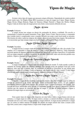 Tipos de Magia
Existem vários tipos de magias que possuem origens diferentes. Dependendo do cenário poderá
existir muito mais. No Mighty Blade RPG resumimos os tipos de magia em 4 tipos: Magia Arcana,
Magia Divina (Magia Branca), Magia da Natureza (Magia Natural) e Magia dos Mortos (Magia
Negra). Cada um destes tipos de magia possui uma fonte e uma maneira diferente de usar.
Magia Arcana
Exemplo: Feiticeiro.
A magia arcana tem origem no desejo do conjurador de alterar a realidade. Ela envolve a
manipulação e criação dos quatro elementos: Fogo, Água, Terra e Vento. Para ter acesso, o conjurador
deve estudar muito e compreender como a energia flui pelo seu corpo e pelo local aonde se encontra.
Movimentos de mãos e palavras mágicas são sempre essenciais para fazer estas magias. São poderosas
e só necessitam que haja energia mágica no local. Alguns a chamam de Magia Artificial.
Magia Divina (Magia Branca)
Exemplo: Sacerdote.
A magia divina é a magia vinda diretamente dos deuses, e é a magia da vida e da criação. Com
orações e fé o conjurador é capaz de canalizar e usar a magia para seus objetivos. Toda conjuração
necessita apenas de algumas palavras de exaltação aos deuses (ou a um deus especifico). O conjurador
terá sua magia enquanto os deuses desejarem. Se um deus é destruído, todos seus devotos perdem seus
poderes. Alguns a chamam de Magia Branca.
Magia da Natureza (Magia Natural)
Exemplo: Druida.
A magia da natureza é a magia vinda da energia natural do mundo. É criada usando o poder já
existente no mundo, vindas das plantas e animais. Esta energia existe em qualquer local que exista
natureza, nem que seja o mínimo dela. O conjurador só precisa se concentrar no que deseja para
manipular a energia já existente. Como na natureza, esta magia trata de vida e morte. É uma magia
considerada neutra (assim como a magia arcana). Alguns a chamam de Magia Natural.
Magia dos Mortos (Magia Negra)
Exemplo: Necromante.
Enquanto a magia divina se utiliza a energia da criação e da vida, a magia negra se utiliza da
energia da destruição e da morte. Em locais aonde aconteceram mais mortes, ou que espíritos
perambulam possuem mais desta energia. Em qualquer lugar é possível encontrar esta energia, com
exceção de locais santificados pelos deuses. O conjurador precisa fazer gestos e pronunciar palavras
sinistrar que são capazes de canalizar este tipo de magia. É um tipo de magia extrema e alguns a
chamam de magia negra ou necromancia.
Eixos da Magia
Estes quatro tipos de magia estão dispostos em uma linha a onde a magia branca está em um
extremo, e a magia negra no outro. No meio temos a arcana e a natural dividindo o mesmo espaço,
formando um novo eixo entre a magia natural e a magia artificial. A magia arcana (artificial) é a magia
que vai contra as ordens naturais do mundo. Os adeptos da magia natural não vêem a arcana como
algo bom, assim como a magia branca e negra serão sempre opostos.
 