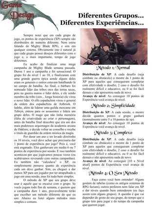 Diferentes Grupos...
Diferentes Experiências...
Sempre notei que em cada grupo de
jogo, os pontos de experiência (XP) sempre são
distribuídos de maneira diferente. Nem estou
falando do Mighty Blade RPG, e sim em
qualquer sistema. Obviamente isto é natural já
que cada grupo possui desejos diferentes com o
jogo e, o mais importante, tempo de jogo
diferentes.
Eu acabo de finalizar uma mega
campanha de Mighty Blade semana passada.
Durou 1 ano a campanha e foi sensacional. O
grupo foi do nível 1 ao 10, e finalizaram com
uma grande guerra épica aonde alguns deles
eram os generais e outros estavam batalhando lá
no campo de batalha. Ao final, o bárbaro foi
nomeado líder das tribos orcs das terras secas,
pois na guerra matou o líder deles, e ele sendo
membro da tribo (sim... longa historia) ele virou
o novo líder. O elfo espadachim virou o general
da ordem dos espadachins de Anbrook. O
ladrão, além de liderar uma guilda mercante em
Tebryn, entrou para os assassinos e lidera um
grupo deles. O mago que não tinha memória
(falta de criatividade ao criar o personagem),
antes da batalha final descobre que era um dos
mais poderosos arquimagos da academia arcana
de Oaklore, e decide voltar ao conselho e recebe
o titulo de guardião da ordem mística da magia.
Por durar um ano e ter levado direitinho
os 10 níveis, você deve achar que precisaria dar
1 ponto de experiência por jogo? Pois é, você
está enganado. Eles ganhavam em media 6 ou 7
pontos de experiência por sessão. E isso também
aconteceu por que jogávamos poucas vezes (ou
acabávamos revesando com outras campanhas).
Eu também não “calculava” o XP, eu
simplesmente pensava quanto de experiência
cada um deve ganhar. Sim, eu cheguei a dar
menos XP para um jogador por ter atrapalhado o
jogo em uma sessão, mas foi tudo bem simples.
O método de XP que seu grupo deve
usar é aquele que se encaixe com o grupo. Se
vocês jogam todo fim de semana, e querem que
a campanha dure 1 ano, provavelmente terão
que escolher um método diferente do que eu
uso. Abaixo eu listei alguns métodos mais
simples e comuns.
Método 1: Normal
Distribuição de XP: A cada desafio (seja
combate ou obstáculo) o mestre da 1 ponto de
XP para aqueles que conseguiram completar
com efetividade o desafio, 2 caso o desafio foi
realmente difícil e educativo, ou 0 se foi fácil
demais e não apresentou nada de novo.
Avanço de nível: Ao conseguir 10 pontos de
Experiência você avança de nível.
Método 2: Simplicidade
Distribuição de XP: A cada sessão, o mestre
decide quantos pontos o grupo ganhará
(normalmente entre 5 a 10 pontos de xp).
Avanço de nível: Ao conseguir 10 pontos de
Experiência você avança de nível.
Método 3: Complexo
Distribuição de XP: A cada desafio (seja
combate ou obstáculo) o mestre da 1 ponto de
XP para aqueles que conseguiram completar
com efetividade o desafio, 2 caso o desafio foi
realmente difícil e educativo, ou 0 se foi fácil
demais e não apresentou nada de novo.
Avanço de nível: Ao conseguir [10 x Nível
atual] pontos de Experiência você avança de
nível.
Método 4: O Seu Método
Faça como você bem entender! Alguns
gostam de tabelas (como os antigos sistemas de
RPG faziam), outros preferem nem falar em XP
e dar níveis quando bem entenderem (eu faço
assim com alguns grupos). A questão é que vai
depender do gosto do seu grupo, do tempo que o
grupo tem para jogar e do tempo da campanha
que querem jogar.
 