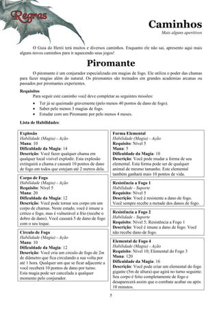 5
Caminhos
Mais alguns aperitivos
O Guia do Herói terá muitos e diversos caminhos. Enquanto ele não sai, apresento aqui mais
alguns novos caminhos para ir aquecendo seus jogos!
Piromante
O piromante é um conjurador especializado em magias de fogo. Ele utiliza o poder das chamas
para fazer magias além do natural. Os piromantes são treinados em grandes academias arcanas ou
passados por piromantes experientes.
Requisitos
Para seguir este caminho você deve completar as seguintes missões:
• Ter já se queimado gravemente (pelo menos 40 pontos de dano de fogo).
• Saber pelo menos 3 magias de fogo.
• Estudar com um Piromante por pelo menos 4 meses.
Lista de Habilidades:
Explosão
Habilidade (Magia) - Ação
Mana: 10
Dificuldade da Magia: 14
Descrição: Você fazer qualquer chama em
qualquer local visível explodir. Esta explosão
extinguirá a chama e causará 10 pontos de dano
de fogo em todos que estejam até 2 metros dela.
Corpo de Fogo
Habilidade (Magia) - Ação
Requisito: Nível 5
Mana: 20
Dificuldade da Magia: 12
Descrição: Você pode tornar seu corpo em um
corpo de chamas. Neste estado, você é imune a
critico e fogo, mas é vulnerável a frio (recebe o
dobro de dano). Você causará 5 de dano de fogo
com o seu toque.
Circulo de Fogo
Habilidade (Magia) - Ação
Mana: 10
Dificuldade da Magia: 12
Descrição: Você cria um circulo de fogo de 2m
de diâmetro que fica circulando a sua volta por
até 1 hora. Qualquer um que se ficar adjacente a
você receberá 10 pontos de dano por turno.
Esta magia pode ser cancelada a qualquer
momento pelo conjurador.
Forma Elemental
Habilidade (Magia) - Ação
Requisito: Nível 5
Mana: 5
Dificuldade da Magia: 10
Descrição: Você pode mudar a forma de seu
elemental. Esta forma pode ser de qualquer
animal de mesmo tamanho. Este elemental
também ganhará mais 10 pontos de vida.
Resistência a Fogo 1
Habilidade - Suporte
Requisito: Nível 5
Descrição: Você é resistente a dano de fogo.
Você sempre recebe a metade dos danos de fogo.
Resistência a Fogo 2
Habilidade - Suporte
Requisito: Nível 5; Resistência a Fogo 1
Descrição: Você é imune a dano de fogo. Você
não recebe dano de fogo.
Elemental de Fogo 4
Habilidade (Magia) - Ação
Requisito: Nível 10; Elemental do Fogo 3
Mana: 120
Dificuldade da Magia: 16
Descrição: Você pode criar um elemental do fogo
gigante (5m de altura) que agirá no turno seguinte.
Seu corpo é feito completamente de fogo e
desaparecerá assim que o combate acabar ou após
10 minutos.
 