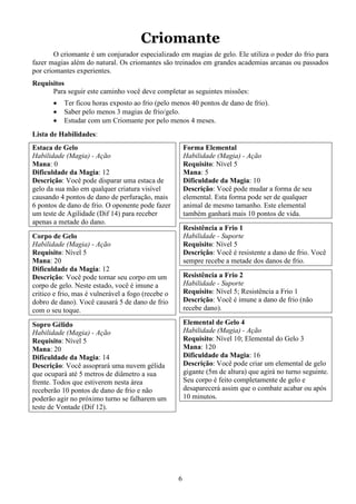6
Criomante
O criomante é um conjurador especializado em magias de gelo. Ele utiliza o poder do frio para
fazer magias além do natural. Os criomantes são treinados em grandes academias arcanas ou passados
por criomantes experientes.
Requisitos
Para seguir este caminho você deve completar as seguintes missões:
• Ter ficou horas exposto ao frio (pelo menos 40 pontos de dano de frio).
• Saber pelo menos 3 magias de frio/gelo.
• Estudar com um Criomante por pelo menos 4 meses.
Lista de Habilidades:
Estaca de Gelo
Habilidade (Magia) - Ação
Mana: 0
Dificuldade da Magia: 12
Descrição: Você pode disparar uma estaca de
gelo da sua mão em qualquer criatura visível
causando 4 pontos de dano de perfuração, mais
6 pontos de dano de frio. O oponente pode fazer
um teste de Agilidade (Dif 14) para receber
apenas a metade do dano.
Corpo de Gelo
Habilidade (Magia) - Ação
Requisito: Nível 5
Mana: 20
Dificuldade da Magia: 12
Descrição: Você pode tornar seu corpo em um
corpo de gelo. Neste estado, você é imune a
critico e frio, mas é vulnerável a fogo (recebe o
dobro de dano). Você causará 5 de dano de frio
com o seu toque.
Sopro Gélido
Habilidade (Magia) - Ação
Requisito: Nível 5
Mana: 20
Dificuldade da Magia: 14
Descrição: Você assoprará uma nuvem gélida
que ocupará até 5 metros de diâmetro a sua
frente. Todos que estiverem nesta área
receberão 10 pontos de dano de frio e não
poderão agir no próximo turno se falharem um
teste de Vontade (Dif 12).
Forma Elemental
Habilidade (Magia) - Ação
Requisito: Nível 5
Mana: 5
Dificuldade da Magia: 10
Descrição: Você pode mudar a forma de seu
elemental. Esta forma pode ser de qualquer
animal de mesmo tamanho. Este elemental
também ganhará mais 10 pontos de vida.
Resistência a Frio 1
Habilidade - Suporte
Requisito: Nível 5
Descrição: Você é resistente a dano de frio. Você
sempre recebe a metade dos danos de frio.
Resistência a Frio 2
Habilidade - Suporte
Requisito: Nível 5; Resistência a Frio 1
Descrição: Você é imune a dano de frio (não
recebe dano).
Elemental de Gelo 4
Habilidade (Magia) - Ação
Requisito: Nível 10; Elemental do Gelo 3
Mana: 120
Dificuldade da Magia: 16
Descrição: Você pode criar um elemental de gelo
gigante (5m de altura) que agirá no turno seguinte.
Seu corpo é feito completamente de gelo e
desaparecerá assim que o combate acabar ou após
10 minutos.
 
