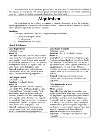 7
Apresento aqui o novo alquimista, que deixou de ser uma classe e foi dividido em caminhos.
Para aqueles que já jogavam com a classe, podem continuar jogando pois a classe seria exatamente
como um Feiticeiro seguindo o caminho do Alquimista e do Artífice Mágico.
Alquimista
Os alquimistas são especialistas em poções e misturas alquímicas. A arte da alquimia é
ensinada por poderosos conjuradores em academias arcanas. Também é possível aprender a alquimia
através de outros alquimistas ou livros de alquimia.
Requisitos
Para seguir este caminho você deve completar as seguintes missões:
• Estudar alquimia por 4 meses.
• Ter Inteligência 4.
• Saber pelo menos uma magia.
Lista de Habilidades:
Criar Poção Básica
Habilidade - Ação
Mana: 50
Descrição: Você pode criar uma poção de vida
ou de mana. Para isto você deve trabalhar por 2
horas seguidas e então deixar a poção reagindo
por mais 1 dia. Após este período a poção estará
pronta para ser ingerida. Se ingerida antes, ela
terá o mesmo efeito da Poção do Caos.
Especial: Você precisa ter os ingredientes
corretos para a poção (Veja na descrição da
poção) e de um laboratório para prepará-la.
Criar Poção Simples
Habilidade - Ação
Requisito: Criar Poção Básica
Mana: 50
Descrição: Você pode criar uma Poção da
Velocidade, Poção do Dragão, Poção do Caos,
Poção da Ordem, Poção da Explosão, Poção
Restauradora, Poção do Retorno ou Poção
Fantasma. Para isto você deve trabalhar por 2
horas seguidas e então deixar a poção reagindo
por mais 1 dia. Após este período a poção estará
pronta para ser ingerida. Se ingerida antes, ela
terá o mesmo efeito da Poção do Caos.
Especial: Você precisa ter os ingredientes
corretos para a poção (Veja na descrição da
poção) e de um laboratório para prepará-la.
Criar Poção Avançada
Habilidade - Ação
Requisito: Nível 5; Criar Poção Simples
Mana: 50
Descrição: Você pode criar uma Poção da Força,
Poção da Agilidade, Poção da Inteligência, Poção
da Vontade ou Poção dos Mundos. Para isto você
deve trabalhar por 8 horas seguidas e então deixar
a poção reagindo por mais 7 dias. Após este
período a poção estará pronta para ser ingerida. Se
ingerida antes, ela terá o mesmo efeito da Poção
do Caos.
Especial: Você precisa ter os ingredientes
corretos para a poção e de um laboratório para
prepará-la.
Criar Pergaminho Mágico
Habilidade - Ação
Mana: Variável
Descrição: Você sabe fazer pergaminhos com
magias armazenadas. Você leva 2 horas para fazer
um pergaminho e pode armazenar quanto de mana
quiser nele (gaste esta quantidade). Após isto, o
pergaminho pode ser usado para escrever magias
nele. Qualquer um que souber ler livros mágicos
pode reescrever qualquer magia no pergaminho e
usá-la como se soubesse fazer a magia. Após fazer
a magia, o pergaminho é dissolvido em pó.
Especial: Você precisa ter um pedaço de
pergaminho (ou papel) e de um laboratório para
prepará-lo.
 