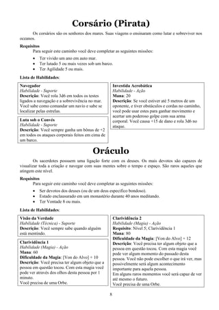 8
Corsário (Pirata)
Os corsários são os senhores dos mares. Suas viagens o ensinaram como lutar e sobreviver nos
oceanos.
Requisitos
Para seguir este caminho você deve completar as seguintes missões:
• Ter vivido um ano em auto mar.
• Ter lutado 5 ou mais vezes sob um barco.
• Ter Agilidade 5 ou mais.
Lista de Habilidades:
Navegador
Habilidade - Suporte
Descrição: Você rola 3d6 em todos os testes
ligados a navegação e a sobrevivência no mar.
Você sabe como comandar um navio e sabe se
localizar pelas estrelas.
Luta sob o Convés
Habilidade - Suporte
Descrição: Você sempre ganha um bônus de +2
em todos os ataques corporais feitos em cima de
um barco.
Investida Acrobática
Habilidade - Ação
Mana: 20
Descrição: Se você estiver até 5 metros de um
oponente, e tiver obstáculos e cordas no caminho,
você pode usar estes para ganhar movimento e
acertar um poderoso golpe com sua arma
corporal. Você causa +15 de dano e rola 3d6 no
ataque.
Oráculo
Os sacerdotes possuem uma ligação forte com os deuses. Os mais devotos são capazes de
visualizar toda a criação e navegar com suas mentes sobre o tempo e espaço. São raros aqueles que
atingem este nível.
Requisitos
Para seguir este caminho você deve completar as seguintes missões:
• Ser devotos dos deuses (ou de um deus especifico bondoso).
• Estado enclausurado em um monastério durante 40 anos meditando.
• Ter Vontade 8 ou mais.
Lista de Habilidades:
Visão da Verdade
Habilidade (Técnica) - Suporte
Descrição: Você sempre sabe quando alguém
está mentindo.
Clarividência 1
Habilidade (Magia) - Ação
Mana: 60
Dificuldade da Magia: [Von do Alvo] + 10
Descrição: Você precisa ter algum objeto que a
pessoa em questão tocou. Com esta magia você
pode ver através dos olhos desta pessoa por 1
minuto.
Você precisa de uma Orbe.
Clarividência 2
Habilidade (Magia) - Ação
Requisito: Nível 5; Clarividência 1
Mana: 80
Dificuldade da Magia: [Von do Alvo] + 12
Descrição: Você precisa ter algum objeto que a
pessoa em questão tocou. Com esta magia você
pode ver algum momento do passado desta
pessoa. Você não pode escolher o que irá ver, mas
possivelmente será algum acontecimento
importante para aquela pessoa.
Em alguns raros momentos você será capaz de ver
até mesmo o futuro.
Você precisa de uma Orbe.
 