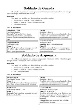 9
Soldado de Guarda
Os soldados de guarda são aqueles que possuem treinamento militar e trabalham para proteger
cidades e vilarejos em nome do Rei ou Lorde.
Requisitos
Para seguir este caminho você deve completar as seguintes missões:
• Treinar com a Guarda da Cidade por 4 meses.
• Ser fiel a Guarda da Cidade e ao Lorde da cidade.
• Ter Força 4 ou mais.
Lista de Habilidades:
Combate em Grupo
Habilidade - Reação
Descrição: Você ganha +1 nos ataques
corporais para cada aliado que esteja em
combate corporal com a mesma criatura que
você.
Golpe Devastador
Habilidade - Ação
Mana: 30
Descrição: Você pode fazer um ataque corporal
que causa o dobro de dano, e a vítima não
poderá agir no próximo turno.
Patrono
Habilidade - Suporte
Descrição: Você trabalha para a Guarda da cidade
e por isso tem acesso a armas do exercito e tem
moradia e alimentação para você e sua familia.
Golpe Devastador 2
Habilidade - Ação
Requisito: Nível 5; Golpe Devastador
Mana: 60
Descrição: Você pode fazer um ataque corporal
que causa o triplo de dano, e a vítima não poderá
agir no próximo turno.
Soldado de Arquearia
Os soldados de arquearia são aqueles que possuem treinamento militar e trabalham para
proteger cidades e vilarejos em nome do Rei ou Lorde.
Requisitos
Para seguir este caminho você deve completar as seguintes missões:
• Treinar com a Guarda da Cidade por 5 meses.
• Ser fiel a Guarda da Cidade e ao Lorde da cidade.
• Ter Agilidade 4 ou mais.
Lista de Habilidades:
Flechas Rápidas
Habilidade (Técnica) - Ação
Mana: 20
Descrição: Você pode fazer 2 ataques com arco
neste turno. Podendo escolher alvos diferentes.
Tiro Certeiro
Habilidade (Técnica) - Ação
Mana: 10
Descrição: Você pode fazer um ataque normal à
distância rolando 3d6.
Patrono
Habilidade - Suporte
Descrição: Você trabalha para a Guarda da cidade
e por isso tem acesso a armas do exercito e tem
moradia e alimentação para você e sua familia.
Chuva de Flechas
Habilidade (Técnica) - Ação
Mana: 15, 30, 45 ou 60
Descrição: Você pode atirar varias flechas em um
só ataque em um oponente. Para cada flecha extra,
gaste 15 pontos de mana. Máximo de 5 flechas
por ataque.
Exemplo: Para fazer um ataque com 3 flechas,
gaste 30 pontos de mana.
 