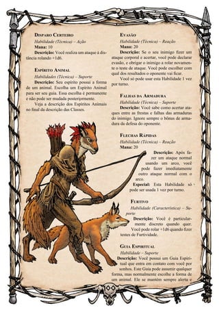 100
Disparo Certeiro
Habilidade (Técnica) – Ação
Mana: 10
Descrição: Você realiza um ataque à dis-
tância rolando +1d6.
Espírito Animal
Habilidades (Técnica) – Suporte
Descrição: Seu espírito possui a forma
de um animal. Escolha um Espírito Animal
para ser seu guia. Essa escolha é permanente
e não pode ser mudada posteriormente.
Veja a descrição dos Espíritos Animais
no final da descrição das Classes.
Evasão
Habilidade (Técnica) – Reação
Mana: 20
Descrição: Se o seu inimigo fizer um
ataque corporal e acertar, você pode declarar
evasão, e obrigar o inimigo a rolar novamen-
te o teste de ataque. Você pode escolher com
qual dos resultados o oponente vai ficar.
Você só pode usar esta Habilidade 1 vez
por turno.
Falhas da Armadura
Habilidade (Técnica) – Suporte
Descrição: Você sabe como acertar ata-
ques entre as frestas e falhas das armaduras
do inimigo. Ignore sempre o bônus de arma-
dura da defesa do oponente.
Flechas Rápidas
Habilidade (Técnica) – Reação
Mana: 20
Descrição: Após fa-
zer um ataque normal
usando um arco, você
pode fazer imediatamente
outro ataque normal com o
arco.
Especial: Esta Habilidade só
pode ser usada 1 vez por turno.
Furtivo
Habilidade (Característica) – Su-
porte
Descrição: Você é particular-
mente discreto quando quer.
Você pode rolar +1d6 quando fizer
testes de Furtividade.
Guia Espiritual
Habilidade – Suporte
Descrição: Você possui um Guia Espiri-
tual que entra em contato com você por
sonhos. Este Guia pode assumir qualquer
forma, mas normalmente escolhe a forma de
um animal. Ele se mantém sempre alerta e
 