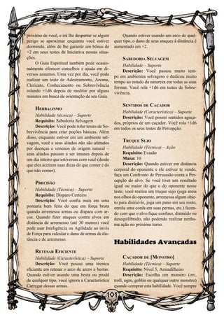 101
próximo de você, e irá lhe despertar se algum
perigo se aproximar enquanto você estiver
dormindo, além de lhe garantir um bônus de
+2 em seus testes de Iniciativa nessas situa-
ções.
O Guia Espiritual também pode ocasio-
nalmente oferecer conselhos e ajuda em di-
versos assuntos. Uma vez por dia, você pode
realizar um teste de Adestramento, Arcana,
Clericato, Conhecimento ou Sobrevivência
rolando +1d6 depois de meditar por alguns
minutos em busca de orientação de seu Guia.
Herbalismo
Habilidade (técnica) – Suporte
Requisito: Sabedoria Selvagem
Descrição: Você pode rolar testes de So-
brevivência para criar poções básicas. Além
disso, enquanto estiver em um ambiente sel-
vagem, você e seus aliados não são afetados
por doenças e venenos de origem natural –
seus aliados passam a ser imunes depois de
um dia inteiro que estiverem com você (desde
que eles aceitem suas dicas do que comer e do
que não comer).
Precisão
Habilidade (Técnica) – Suporte
Requisito: Disparo Certeiro
Descrição: Você confia mais em uma
pontaria bem feita do que em força bruta
quando arremessa armas ou dispara com ar-
cos. Quando fizer ataques contra alvos em
distância de arremesso (até 30 metros) você
pode usar Inteligência ou Agilidade ao invés
de Força para calcular o dano de armas de dis-
tância e de arremesso.
Retesar Eficiente
Habilidade (Característica) – Suporte
Descrição: Você possui uma técnica
eficiente em retesar o arco de arcos e bestas.
Quando estiver usando uma besta ou prodd
de qualquer tipo, você ignora a Característica
Carregar dessas armas.
Quando estiver usando um arco de qual-
quer tipo, o dano de seus ataques à distância é
aumentado em +2.
Sabedoria Selvagem
Habilidade – Suporte
Descrição: Você passou muito tem-
po em ambientes selvagens e dedicou muito
tempo ao estudo da natureza em todas as suas
formas. Você rola +1d6 em testes de Sobre-
vivência.
Sentidos de Caçador
Habilidade (Característica) – Suporte
Descrição: Você possui sentidos aguça-
dos, próprios de um caçador. Você rola +1d6
em todos os seus testes de Percepção.
Truque Sujo
Habilidade (Técnica) – Ação
Requisito: Evasão
Mana: 10
Descrição: Quando estiver em distância
corporal do oponente e ele estiver te vendo,
faça um Confronto de Persuasão conta a Per-
cepção do alvo. Se você tiver um resultado
igual ou maior do que o do oponente nesse
teste, você realiza um truque sujo (joga areia
nos olhos do oponente, arremessa algum obje-
to para distraí-lo, joga um pano em seu rosto,
enrola uma corda em suas pernas, etc.) fazen-
do com que o alvo fique confuso, distraído ou
desequilibrado, não podendo realizar nenhu-
ma ação no próximo turno.
Habilidades Avançadas
Caçador de [Monstro]
Habilidade (Técnica) – Suporte
Requisito: Nível 5, Armadilheiro
Descrição: Escolha um monstro (orc,
troll, ogro, goblin ou qualquer outro monstro)
quando comprar esta habilidade. Você sempre
 