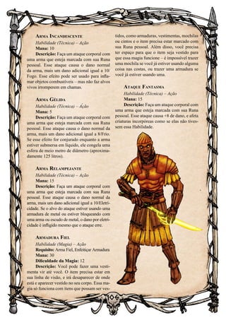 106
Arma Incandescente
Habilidade (Técnica) – Ação
Mana: 10
Descrição: Faça um ataque corporal com
uma arma que esteja marcada com sua Runa
pessoal. Esse ataque causa o dano normal
da arma, mais um dano adicional igual a 10/
Fogo. Esse efeito pode ser usado para infla-
mar objetos combustíveis – mas não faz alvos
vivos irromperem em chamas.
Arma Gélida
Habilidade (Técnica) – Ação
Mana: 5
Descrição: Faça um ataque corporal com
uma arma que esteja marcada com sua Runa
pessoal. Esse ataque causa o dano normal da
arma, mais um dano adicional igual a 8/Frio.
Se esse efeito for conjurado enquanto a arma
estiver submersa em líquido, ele congela uma
esfera de meio metro de diâmetro (aproxima-
damente 125 litros).
Arma Relampejante
Habilidade (Técnica) – Ação
Mana: 15
Descrição: Faça um ataque corporal com
uma arma que esteja marcada com sua Runa
pessoal. Esse ataque causa o dano normal da
arma, mais um dano adicional igual a 10/Eletri-
cidade. Se o alvo do ataque estiver usando uma
armadura de metal ou estiver bloqueando com
uma arma ou escudo de metal, o dano por eletri-
cidade é infligido mesmo que o ataque erre.
Armadura Fiel
Habilidade (Magia) – Ação
Requisito: Arma Fiel, Enfeitiçar Armadura
Mana: 30
Dificuldade da Magia: 12
Descrição: Você pode fazer uma vesti-
menta vir até você. O item precisa estar em
sua linha de visão, e irá desaparecer de onde
está e aparecer vestido no seu corpo. Essa ma-
gia só funciona com itens que possam ser ves-
tidos, como armaduras, vestimentas, mochilas
ou cintos e o item precisa estar marcado com
sua Runa pessoal. Além disso, você precisa
ter espaço para que o item seja vestido para
que essa magia funcione – é impossível trazer
uma mochila se você já estiver usando alguma
coisa nas costas, ou trazer uma armadura se
você já estiver usando uma.
Ataque Fantasma
Habilidade (Técnica) – Ação
Mana: 15
Descrição: Faça um ataque corporal com
uma arma que esteja marcada com sua Runa
pessoal. Esse ataque causa +8 de dano, e afeta
criaturas incorpóreas como se elas não tives-
sem essa Habilidade.
 