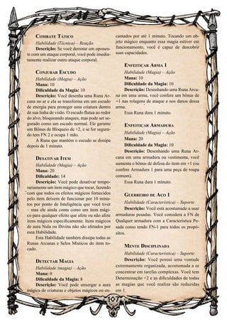 107
Combate Tático
Habilidade (Técnica) – Reação
Descrição: Se você derrotar um oponen-
te com um ataque corporal, você pode imedia-
tamente realizar outro ataque corporal.
Conjurar Escudo
Habilidade (Magia) – Ação
Mana: 10
Dificuldade da Magia: 10
Descrição: Você desenha uma Runa Ar-
cana no ar e ela se transforma em um escudo
de energia para proteger uma criatura dentro
de sua linha de visão. O escudo flutua ao redor
do alvo, bloqueando ataques, mas pode ser se-
gurado como um escudo normal. Ele garante
um Bônus de Bloqueio de +2, e se for segura-
do tem FN 2 e ocupa 1 mão.
A Runa que mantém o escudo se dissipa
depois de 1 minuto.
Desativar Item
Habilidade (Magia) – Ação
Mana: 20
Dificuldade: 14
Descrição: Você pode desativar tempo-
rariamente um item mágico que tocar, fazendo
com que todos os efeitos mágicos fornecidos
pelo item deixem de funcionar por 10 minu-
tos por ponto de Inteligência que você tiver
– mas ele ainda conta como um item mági-
co para qualquer efeito que afete ou não afete
itens mágicos especificamente. Itens mágicos
de aura Nula ou Divina não são afetados por
essa Habilidade.
Esta Habilidade também dissipa todas as
Runas Arcanas e Selos Místicos do item to-
cado.
Detectar Magia
Habilidade (magia) – Ação
Mana: 0
Dificuldade da Magia: 8
Descrição: Você pode enxergar a aura
mágica de criaturas e objetos mágicos ou en-
cantados por até 1 minuto. Tocando um ob-
jeto mágico enquanto essa magia estiver em
funcionamento, você é capaz de descobrir
suas capacidades.
Enfeitiçar Arma 1
Habilidade (Magia) – Ação
Mana: 10
Dificuldade da Magia: 10
Descrição: Desenhando uma Runa Arca-
na em uma arma, você confere um bônus de
+1 nas rolagens de ataque e nos danos dessa
arma.
Essa Runa dura 1 minuto.
Enfeitiçar Armadura
Habilidade (Magia) – Ação
Mana: 20
Dificuldade da Magia: 10
Descrição: Desenhando uma Runa Ar-
cana em uma armadura ou vestimenta, você
aumenta o bônus de defesa do item em +1 (ou
confere Armadura 1 para uma peça de roupa
comum).
Essa Runa dura 1 minuto.
Guerreiro de Aço 1
Habilidade (Característica) – Suporte
Descrição: Você está acostumado a usar
armaduras pesadas. Você considera a FN de
Qualquer armadura com a Característica Pe-
sada como tendo FN-1 para todos os propó-
sitos.
Mente Disciplinada
Habilidade (Característica) – Suporte
Descrição: Você possui uma vontade
extremamente organizada, acostumada a se
concentrar em tarefas complexas. Você tem
Determinação +2 e as dificuldades de todas
as magias que você realiza são reduzidas
em 1.
 