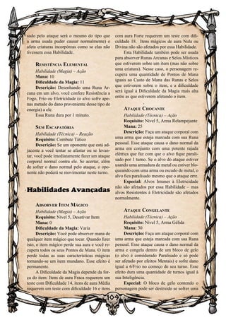 109
sado pelo ataque será o mesmo do tipo que
a arma usada puder causar normalmente) e
afeta criaturas incorpóreas como se elas não
tivessem essa Habilidade.
Resistência Elemental
Habilidade (Magia) – Ação
Mana: 10
Dificuldade da Magia: 11
Descrição: Desenhando uma Runa Ar-
cana em um alvo, você confere Resistência a
Fogo, Frio ou Eletricidade (o alvo sofre ape-
nas metade do dano proveniente desse tipo de
energia) a ele.
Essa Runa dura por 1 minuto.
Sem Escapatória
Habilidade (Técnica) – Reação
Requisito: Combate Tático
Descrição: Se um oponente que está ad-
jacente a você tentar se afastar ou se levan-
tar, você pode imediatamente fazer um ataque
corporal normal contra ele. Se acertar, além
de sofrer o dano normal pelo ataque, o opo-
nente não poderá se movimentar neste turno.
Habilidades Avançadas
Absorver Item Mágico
Habilidade (Magia) – Ação
Requisito: Nível 5, Desativar Item
Mana: 0
Dificuldade da Magia: Varia
Descrição: Você pode absorver mana de
qualquer item mágico que tocar. Quando fizer
isto, o item mágico perde sua aura e você re-
cupera todos os seus Pontos de Mana. O item
perde todas as suas características mágicas
tornando-se um item mundano. Esse efeito é
permanente.
A Dificuldade da Magia depende da for-
ça do item: Itens de aura Fraca requerem um
teste com Dificuldade 14, itens de aura Média
requerem um teste com dificuldade 16 e itens
com aura Forte requerem um teste com difi-
culdade 18. Itens mágicos de aura Nula ou
Divina não são afetados por essa Habilidade.
Esta Habilidade também pode ser usada
para absorver Runas Arcanas e Selos Místicos
que estiverem sobre um item (mas não sobre
uma criatura). Nesse caso, o personagem re-
cupera uma quantidade de Pontos de Mana
iguais ao Custo de Mana das Runas e Selos
que estiverem sobre o item, e a dificuldade
será igual à Dificuldade da Magia mais alta
entre as que estiverem afetando o item.
Ataque Chocante
Habilidade (Técnica) – Ação
Requisito: Nível 5, Arma Relampejante
Mana: 25
Descrição: Faça um ataque corporal com
uma arma que esteja marcada com sua Runa
pessoal. Esse ataque causa o dano normal da
arma em conjunto com uma potente rajada
elétrica que faz com que o alvo fique parali-
sado por 1 turno. Se o alvo do ataque estiver
usando uma armadura de metal ou estiver blo-
queando com uma arma ou escudo de metal, o
alvo fica paralisado mesmo que o ataque erre.
Especial: Alvos Imunes à Eletricidade
não são afetados por essa Habilidade – mas
alvos Resistentes à Eletricidade são afetados
normalmente.
Ataque Congelante
Habilidade (Técnica) – Ação
Requisito: Nível 5, Arma Gélida
Mana: 30
Descrição: Faça um ataque corporal com
uma arma que esteja marcada com sua Runa
pessoal. Esse ataque causa o dano normal da
arma e congela dentro de um bloco de gelo
(o alvo é considerado Paralisado e só pode
ser afetado por efeitos Mentais) e sofre dano
igual a 6/Frio no começo de seu turno. Esse
efeito dura uma quantidade de turnos igual à
sua Inteligência.
Especial: O bloco de gelo contendo o
personagem pode ser destruído se sofrer uma
 