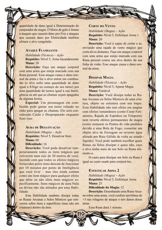 110
quantidade de dano igual à Determinação do
conjurador da magia. O bloco de gelo é imune
a ataques que causem dano pro Frio e ataques
que causam dano por Eletricidade também
afetam o alvo congelado.
Ataque Flamejante
Habilidade (Técnica) – Ação
Requisito: Nível 5, Arma Incandescente
Mana: 20
Descrição: Faça um ataque corporal
com uma arma que esteja marcada com sua
Runa pessoal. Esse ataque causa o dano nor-
mal da arma e faz o alvo entrar em combus-
tão (o alvo sofre uma quantidade de dano
igual a 8/fogo no começo do seu turno) por
uma quantidade de turnos igual à sua Inteli-
gência ou até que as chamas sejam apagadas
de alguma forma.
Especial: Um personagem em com-
bustão pode gastar seu turno rolando no
chão para apagar as chamas. Ele será con-
siderado Caído e Despreparado enquanto
fizer isso.
Aura de Desativação
Habilidade (Magia) – Ação
Requisito: Nível 5, Desativar Item
Mana: 60
Dificuldade: 16
Descrição: Você pode desativar tem-
porariamente todos os itens mágicos que
estiverem num raio de 20 metros de você,
fazendo com que todos os efeitos mágicos
fornecidos pelos itens deixem de funcionar
por 10 minutos por ponto de Inteligência
que você tiver – mas eles ainda contam
como um item mágico para qualquer efeito
que afete ou não afete itens mágicos es-
pecificamente. Itens mágicos de aura Nula
ou divina não são afetados por essa Habi-
lidade.
Esta Habilidade também dissipa todas
as Runas Arcanas e Selos Místicos que esti-
verem sobre itens e superfícies (mas não em
criaturas) dentro da área.
Corte do Vento
Habilidade (Magia) – Ação
Requisito: Nível 5, Enfeitiçar Arma 1
Mana: 20
Descrição: Você é capaz de cortar o ar,
enviando uma rajada de vento mágico que
corta alvos distantes. Faça um ataque corporal
com uma arma que esteja marcada com sua
Runa pessoal contra um alvo dentro da sua
linha de visão. Esse ataque causa o dano nor-
mal da arma.
Dissipar Magia
Habilidade (Técnica) – Ação
Requisito: Nível 5, Aparar Magia
Mana: Variável
Descrição: Você dissipa todas as Ru-
nas Arcanas ou Selos Místicos de uma cria-
tura, objeto ou estrutura com seu toque.
Essa Habilidade não tem efeito em magias
com efeitos instantâneos (como Curar Feri-
mentos, Rajada de Espinhos ou Teleporte)
nem reverte efeitos permanentes de magia
(como restaurar os Pontos de vida perdidos
devido a uma Bola de Fogo, consertar um
objeto alvo de Ferrugem ou reverter água
afetada por Raio Gélido de volta ao estado
líquido). Você pode também escolher quais
Runas ou Selos dissipar e quais não, caso
o alvo tenha mais de um Selo ou Runa afe-
tando-o.
O custo para dissipar um Selo ou Runa é
igual ao custo usado para conjurá-los.
Enfeitiçar Arma 2
Habilidade (Magia) – Ação
Requisito: Nível 5, Enfeitiçar Arma
Mana: 25
Dificuldade da Magia: 12
Descrição: Desenhando uma Runa Arca-
na sobre uma arma, você confere um bônus de
+3 nas rolagens de ataque e nos danos dessa
arma.
Essa Runa dura 1 minuto.
 
