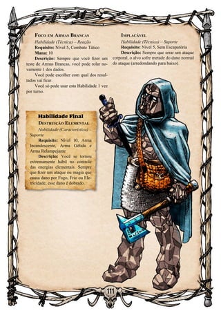 111
Foco em Armas Brancas
Habilidade (Técnica) – Reação
Requisito: Nível 5, Combate Tático
Mana: 10
Descrição: Sempre que você fizer um
teste de Armas Brancas, você pode rolar no-
vamente 1 dos dados.
Você pode escolher com qual dos resul-
tados vai ficar.
Você só pode usar esta Habilidade 1 vez
por turno.
Habilidade Final
Destruição Elemental
Habilidade (Característica) –
Suporte
Requisito: Nível 10, Arma
Incandescente, Arma Gélida e
Arma Relampejante
Descrição: Você se tornou
extremamente hábil no controle
das energias elementais. Sempre
que fizer um ataque ou magia que
causa dano por Fogo, Frio ou Ele-
tricidade, esse dano é dobrado.
Implacável
Habilidade (Técnica) – Suporte
Requisito: Nível 5, Sem Escapatória
Descrição: Sempre que errar um ataque
corporal, o alvo sofre metade do dano normal
do ataque (arredondando para baixo).
 