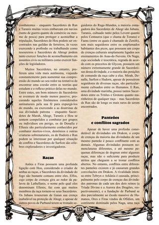 113
combatentes – enquanto Sacerdotes de Ran
e Taranis muitas vezes embarcam em navios
(tanto de guerra quanto de comércio ou mes-
mo de pesca) para proteger e aconselhar a
tripulação, Sacerdotes de Hou podem ser en-
contrados nas guildas de ferreiros, às vezes
exercendo a profissão ou trabalhando como
tesoureiros e Sacerdotes de Ahrogr podem
tanto exercer funções de aconselhamento em
assuntos civis ou militares como exercer fun-
ções de legisladores.
Muitos Sacerdotes, no entanto, pre-
ferem uma vida mais autônoma, viajando
constantemente para aumentar sua compre-
ensão do mundo ao seu redor na tentativa de
encontrar uma coesão entre as teorias que
estudam e o reflexo prático delas no mundo.
Entre estes, um bom número de Sacerdotes
se aventura de modo menos passivo, pro-
curando aqueles fenômenos considerados
antinaturais pela sua fé para expurgá-los
do mundo, ou exercendo a as doutrinas de
sua divindade patrona – enquanto Sacer-
dotes de Marah, Ahogr, Taranis e Hou se
sentem compelidos a combater por grupos
ou indivíduos em perigo, os de Denalla e
Ellenis são particularmente conhecidos por
combater mortos-vivos, demônios e outras
criaturas sobrenaturais, os de Hadorn e Ran
podem se interessar por qualquer situação
de conflito e Sacerdotes de Sarfion são céle-
bres exploradores e investigadores.
Raças
Anões e Firas possuem uma profunda
ligação com Hou, considerado o criador de
ambas as raças, e Sacerdotes da divindade do
fogo são bastante comuns entre eles. Elfos,
cujo corpo de crenças gira ao redor da pa-
lavra de Lathellanis, o nome pelo qual eles
denominam Ellenis, faz com que muitos
membros da raça tornem-se seus Sacerdotes.
Os Jubans trouxeram de Gaian sua crença
inabalável na proteção de Ahogr, e apesar de
outros povos de Parband terem se tronado se-
guidores do Ruge-Mundos, a maioria esma-
gadora dos Sacerdotes de Ahogr são Jubans.
Taranis, cultuado tanto pelos Levent quanto
pelos Centauros (que o chama de Toranu) e
Faens (entre os quais é chamado de Zenith),
tem mais seguidores entre os emplumados
habitantes dos picos, que possuem um corpo
de crenças culturais amplamente ligados aos
ensinamentos do Asas-de-Nuvens. Os Naga,
cuja sociedade é teocrática, regrada de acor-
do com os preceitos de Glycon, possuem um
número extremamente grande de Sacerdoti-
sas dessa divindade, e a maioria das posições
de comando da raça cabe a elas. Mirah, De-
nalla, Sarfion e Hadorn, apesar de possuírem
seguidores de diversas raças, são particular-
mente cultuados entre os Humanos. E Ran,
uma divindade marinha, possui tantos Sacer-
dotes entre os Tritões e Grotons quanto ma-
rinheiros de qualquer raça – mas Sacerdotes
de Ran são de longe os mais raros de serem
encontrados.
Panteões
e conflitos sagrados
Apesar de haver uma profusão consi-
derável de divindades em Drakon, o corpo
de crenças da maioria das divindades de um
mesmo panteão é pouco conflitante com as
demais. Algumas divindades possuem no-
menclaturas diferentes, e até mesmo pe-
quenas diferenças de dogmas entre algumas
raças, mas não o suficiente para produzir
atritos que cheguem a se tronar conflitos
abertos. No entanto, conflitos entre diferen-
tes panteões existem e já causaram grandes
convolações em Drakon. A rivalidade inten-
sa entre Tebryn e Arkânia é causada, princi-
palmente pelo corpo de crenças das divinda-
des patronas de cada um dos dois reinos (a
Tríade Divina e a Aurora dos Dragões, res-
pectivamente), e a fundação de Parband se
deu parcialmente ao êxodo massivo de Hu-
manos, Orcs e Firas vindos de Ofídien, um
continente dominado pelos Naga, uma raça
 