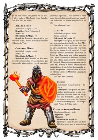 115
gir em suas costas um grande par de asas.
O alvo ganha a Habilidade Asas Pesadas.
Esse Selo dura por 1 Hora.
Aura de Cura 1
Habilidade (Magia) – Ação
Requisito: Curar Ferimentos 1
Mana: 20
Dificuldade da Magia: 12
Descrição: Todas as criaturas vivas que
estiverem a até 2 metros de você recuperarão
10 Pontos de Vida.
Caminhada Mágica
Habilidade (Magia) – Ação
Mana: 10
Dificuldade da Magia: 9
Descrição: Você desenha um Selo Mís-
tico sobre uma criatura viva, permitindo que
ela caminhe sobre qualquer tipo de superfície
(incluindo líquidos). O alvo também se torna
capaz de caminhar normalmente por superfí-
cies inclinadas, ou mesmo nas paredes e no
teto.
Este selo dura 1 hora.
Cariátide
Habilidade (Magia) – Ação
Mana: Variável
Dificuldade da Magia: 12
Descrição: Você pode dar movimentos
para uma estátua desenhando um Selo Mís-
tico sobre ela. A estátua precisa ter uma for-
ma aproximadamente humanóide e ser toda
feita de um mesmo tipo de material. O custo
da magia depende do tamanho da estátua: 20
Pontos de Mana para uma estátua pequena
(até 1 metro de tamanho), 40 Pontos de Mana
para uma estátua média (entre 1 e 3 metros) e
80 Pontos de Mana para uma estátua grande
(mais de 3 metros). A estátua terá as mesmas
características de um Golem do material e ta-
manho apropriados – veja os dados de diver-
sos tipos de Golens no Monstrum Codex para
mais detalhes.
Esse Selo dura 1 Minuto.
Clérigo
Habilidade (Característica) – Su-
porte
Descrição: Você possui um consi-
derável conhecimento e uma com-
preensão intuitiva sobre os desíg-
nios das divindades. Você rola +1
em todos os seus testes de Clericato
e todas as suas magias de Cura recupe-
ram 5 Pontos de Vida a mais.
Conjurar Arma dos Deuses
Habilidade (Magia) – Ação
Requisito: Dogma
Mana: 20
Dificuldade da Magia: 11
Descrição: Você desenha um Selo
Místico no ar que se materializa
 