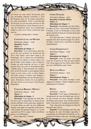 116
na forma de uma arma favorecida pela
sua divindade patrona (consulte a lista
de Dogmas para ver as armas específicas
de cada divindade). Você é considerado
Proficiente no uso da arma mesmo se não
tiver a Proficiência Armas Brancas ou Ar-
mas de Distância (mas será considerado
Inábil se não tiver Força suficiente para
usá-la).
A arma se dissipa após 1 minuto.
Conjurar Lança do Destino
Habilidade (Magia) – Ação
Requisito: Dogma
Mana: 15
Dificuldade da Magia: 10
Descrição: Você materializa uma lan-
ça de luz que arremete na direção de um
alvo. Essa magia causa dano igual a 10/
Perfuração. Se a criatura for um demônio,
morto-vivo ou espírito a lança causa o tri-
plo do dano. Após atingir o alvo a lança se
dissipa em uma explosão de luz, e o alvo
precisa fazer um teste de Resistência (difi-
culdade igual à Determinação do conjura-
dor) ou fica Distraído (o personagem realiza
todos os seus testes como se fosse Inapto,
não pode realizar Canções nem Magias e
nem usar Habilidades do tipo Reação) por 1
turno. Demônios, mortos-vivos ou espíritos
não têm direito ao teste para evitar ficarem
Distraídos.
Conjurar Broquel Místico
Habilidade (Magia) – Ação
Mana: 10
Dificuldade da Magia: 10
Descrição: Você desenha um Selo Mís-
tico no ar que se materializa na forma de um
escudo exibindo o Selo usado para conjurá-lo.
O escudo flutua ao redor do alvo defletindo
ataques, mas pode ser segurado como um es-
cudo normal. Ele garante Esquiva +2, e se for
segurado tem FN 2, ocupa 1 mão e seu bônus
passa a ser de Bloqueio.
Essa magia dura 1 minuto.
Corpo Fechado
Habilidade (Magia) – Ação
Requisito: Proteção Mística
Mana: 20
Dificuldade da Magia: 12
Descrição: Desenhando um Selo Místi-
co sobre um alvo, você confere Resistência à
Contusão, Corte ou Perfuração (o alvo sofre
apenas metade do dano proveniente desse tipo
de energia) a ele.
Esse Selo dura por 1 minuto, mas se um
segundo Selo dessa mesma magia for coloca-
do sobre o mesmo alvo, o primeiro se dissipa
imediatamente.
Curar Ferimentos 1
Habilidade (Magia) – Ação
Mana: 5
Dificuldade da Magia: 8
Descrição: Com seu toque você pode
curar até 10 pontos de vida em uma criatura
viva. Essa magia não tem efeito sobre criatu-
ras com a Habilidade corpo Vazio.
Detectar Magia
Habilidade (Magia) – Ação
Mana: 0
Dificuldade da Magia: 8
Descrição: Você pode enxergar a aura
mágica de criaturas e objetos mágicos ou en-
cantados por 10 minutos.
Dogma
Habilidade – Suporte
Descrição: Você segue estritamente os
ensinamentos de uma divindade que, em tro-
ca, lhe concede um favor especial. Escolha
um Dogma para seguir. Essa escolha é perma-
nente e não pode ser mudada posteriormente.
Veja a descrição dos Dogmas no final da
descrição das Classes.
Especial: Um personagem que não siga
os Dogmas de uma divindade específica é
considerado um Discípulo do Panteão ou Sa-
cerdote do Panteão e não está vinculado a ne-
 